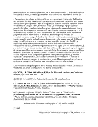 permite elaborar una metodología acorde con el pensamiento infantil. - Articula el deseo de
conocer de los niños, desde sus posibilidades individuales y sus necesidades cultura-les.

- Acostumbra a los niños a un diálogo abierto; no responde criterios de autoridad frente a
sus demandas sino que les dota de recursos para que ellos mismos encuentren soluciones a
las cuestiones que se plantean. Abre el aula para que los niños consulten diferentes fuentes
de información (amigos, libros, hermanos, padres), y no se otorga el papel de único
poseedor del saber. Los alumnos también viven esta nueva forma de relacionarse. Una de
las primeras vivencias que un alumno puede experimentar en un grupo operatorio es la de
la posibilidad de expresar sus ideas, sus opiniones, sus senti-mientos, sin el miedo a ser
juzgado en función de un criterio de autoridad. El alumno puede concebir los
conocimientos como una posibilidad de elección entre variables diversas. Aprender a elegir
implica aprender a saber qué es lo que se desea conocer; ello supone un grado de libertad
mayor que el de atenerse a un programa con sus contenidos inamovibles. Establecer
objetivos y poner medios para conseguirlos. Tomar decisiones y comprobar las
consecuencias de éstas, aceptar la responsabilidad de sus logros y de sus &laqno;errores», y
por tanto vivirse a sí mismo como un individuo autónomo. La organización grupal, equipos
de trabajo, asambleas, exposiciones en grupo, etc, le facilita aprender a cooperar; establecer
relaciones horizontales, y no sólo verticales, con las personas que le rodean; escuchar y
valorar la opinión de sus compañeros; proponer y recoger sus sugerencias, y también
expresarlas y argumentarlas. Unos alumnos autónomos y cooperadores se plantean la
necesidad de unas normas para la convivencia en grupo. El equipo de profesores, lejos de
enfrentarse a una concepción rutinaria de la enseñanza, propone alterna-tivas.

La escuela incita a la participación de los padres y de otros sectores sociales. La escuela se
transforma, así, en un agente cultural que dialoga con su medio.

(1) CANO y LLEDÓ (1988): &laqno;Utilización del espacio en clase», en Cuadernos
de Peda-gogía, núm. 159, págs. 12-15.

(2) MORENO, M. (1983): La Pedagogía Operatoria, Ed. Laia, Barcelona.

(3) SASTRE, G. y MORENO, M. (1980): Construcción y descubrimiento de conoci-
mientos, Ed. Gedisa, Barcelona. También, de los mismos autores (1980): Aprendizaje
y desarrollo intelectual, Ed. Gedisa, Barcelona.

(4) Experiencia original de J. Ramón Jiménez Vicioso y Ana M. Viera Sánchez,
presentada y publicada en las 3as. Jornadas de Pedagogía Operatoria, Barcelona,
1985. El título es &laqno;La Pedagogia Operatòria Avui», en Estudis i Recerques,
Ayuntamiento de Barcelona.

             Autores varios. Cuadernos de Peagogía. nº 163, octubre de 1988

Freinet

                                 Josep Alcobé.Cuadernos de Pedagogía. nº54, junio de 1979
 