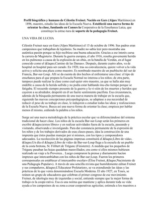 Perfil biográfico y humano de Célestin Freinet. Nacido en Gars (Alpes Marítimos) en
  1896, maestro, estudio las ideas de la Escuela Nueva. Estableció una nueva forma de
   orientar la clase, fundando en Cannes la Cooperativa de la Enseñanza Laica, que
              constituye la estruc-tura de soporte de la pedagogía Freinet.

UNA VIDA DE LUCHA

Célestin Freinet nace en Gars (Alpes Marítimos) el 15 de octubre de 1896. Sus padres eran
campesinos que trabajaban de tejedores. Su madre no sabía leer pero mostraba una
auténtica pasión porque su hijo recibiese una buena educación. Gracias a ese interés cursa
la carrera de Magisterio. Durante la guerra europea, el año 1916, resulta gravemente herido
en los pulmones a causa de la explosión de un obús, en la batalla de Verdún, en el lugar
conocido como el &laqno;Camino de las Damas». Después, durante cuatro años, va de
hospital en hospital para ser curado. En 1920, tras su convalecencia, quiere volver a la vida
activa y solicita una plaza como maestro. Es nombrado maestro de un pueblecito del sur de
Francia, Bar-sur-Loup. Allí se da cuenta de dos hechos al enfrentarse una clase: el tipo de
enseñanza para el que prepara la Escuela Normal no interesa a los niños; de otra parte,
tampoco puede realizar la clase como cual-quier otro maestro, ya que se halla aún muy
endeble a causa de la herida sufrida y no podía estar hablando mu-cho tiempo porque se
fatigaba. El recuerdo siempre presente de la guerra y la vi-sión de los muertos y heridos que
cayeron a su alrededor, despertó en él un fuerte sentimiento pacifista. Esa circunstancia,
además de la búsqueda permanente de una nueva manera de trabajar en la escuela que,
siguiendo las nuevas concepciones psicopedagógicas, se adaptase a esa necesidad de
reducir el peso de su trabajo en clase, le indujeron a estudiar todas las ideas y realizaciones
de la Escuela Nueva. Busca así una nueva forma de orientar la clase; empieza por hablar
menos él mismo, cediendo la palabra a los niños.

Surge así una nueva metodología de la práctica escolar que va diferenciándose del sistema
tradicional de hacer clase. Los niños de la escuela Bar-sur-Loup serán los primeros en
escribir &laqno;textos libres» y en realizar actividades fuera de la escuela, paseando y
visitando, observando e investigando. Para dar constancia permanente de la expresión de
los niños y de los trabajos derivados de esas clases-paseo, idea la construcción de una
imprenta que éstos puedan manejar por sí mismos, con los tipos y componedores
adecuados. La recolección de las páginas impresas constituirá el &laqno;Libro de vida».
&laqno;Un día el &laqno;Libro de vida» de Bar-sur-Loup llega a la escuela de un pueblo
de la costa bretona, St. Filibert de Trégunc (Finisterre). A medida que los pequeños de
Trégunc pasaban las hojas quedaban maravillados; era como si ellos mismos hubiesen
realizado un viaje a la Provenza... Luego compraron la prensa y diariamente hacían
impresos que intercambiaban con los niños de Bar-sur-Loup. Fueron los primeros
corresponsales en establecer el intercambio escolar» (Élise Freinet, &laqno;Nacimiento de
una Pedagogía Popular»). A través de una sencilla revista que humildemente editan Freinet
y sus compañeros, &laqno;L'Educateur Proletarien», se va extendiendo las ideas y las
prácticas de lo que venía denominándose Escuela Moderna. El año 1927, en Tours, se
reúnen un grupo de educadores que celebran el primer congreso de ese movimiento.
Freinet, de ideología muy de izquierdas y social, entiende siempre que la mejor forma de
trabajo es la coope-rativa. Esa es una norma que mantiene y aplica durante toda su vida:
ayuda a los campesinos de su zona a crear cooperativas agrícolas; estimula a los maestros a
 