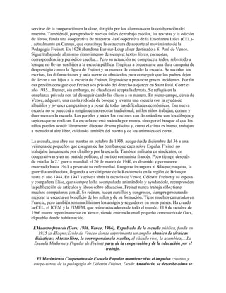 servirse de la cooperación en la clase, dirigida por los alumnos con la colaboración del
maestro. También él, para producir nuevos útiles de trabajo escolar, las revistas y la edición
de libros, funda una cooperativa de maestros -la Cooperativa de la Enseñanza Laica (CEL)-
, actualmente en Cannes, que constituye la estructura de soporte al movimiento de la
Pedagogía Freinet. En 1928 abandona Bar-sur-Loup al ser destinado a S. Paul de Vence.
Sigue trabajando al mismo ritmo intenso de siempre: textos libres, encuestas,
correspondencia y periódico escolar... Pero su actuación no complace a todos, sobretodo a
los que no llevan sus hijos a la escuela pública. Empieza a orquestarse una dura campaña de
desprestigio contra la figura de Freinet y su manera de entender la escuela. Se suceden los
escritos, las difamacio-nes y toda suerte de obstáculos para conseguir que los padres dejen
de llevar a sus hijos a la escuela de Freinet, llegándose a provocar graves incidentes. Por fin
esa presión consigue que Freinet sea privado del derecho a ejercer en Saint Paul. Corre el
año 1935... Freinet, sin embargo, no claudica ni acepta la derrota. Se refugia en la
enseñanza privada con tal de seguir dando las clases a su manera. En pleno campo, cerca de
Vence, adquiere, una casita rodeada de bosque y levanta una escuela con la ayuda de
albañiles y jóvenes campesinos y a pesar de todas las dificultades económicas. Esa nueva
escuela no se parecerá a ningún centro escolar tradicional; así los niños trabajan, comen y
duer-men en la escuela. Las paredes y todos los rincones van decorándose con los dibujos y
tapices que se realizan. La escuela no está rodeada por muros, sino por el bosque al que los
niños pueden acudir libremente, dispone de una piscina y, como el clima es bueno, trabajan
a menudo al aire libre, cuidando también del huerto y de los animales del corral.

La escuela, que abre sus puertas en octubre de 1935, acoge desde diciembre del 36 a una
veintena de pequeños que escapan de las bombas que caen sobre España. Freinet no
trabajaba únicamente por el niño y por la escuela. También militaba en sindicatos, en
cooperati-vas y en un partido político, el partido comunista francés. Poco tiempo después
de estallar la 2.ª guerra mundial, el 20 de marzo de 1940, es detenido y permanece
encerrado hasta 1941 a pesar de su enfermedad. Luego se incorpora al &laqno;maquis», la
guerrilla antifascista, llegando a ser dirigente de la Resistencia en la región de Briançon
hasta el año 1944. En 1947 vuelve a abrir la escuela de Vence. Célestin Freinet y su esposa
y compañera Élise, que siempre lo ha acompañado animándolo y ayudándole, reemprenden
la publicación de artículos y libros sobre educación. Freinet nunca trabaja sólo; tiene
muchos compañeros con él. Se reúnen, hacen cursillos y congresos, siempre procurando
mejorar la escuela en beneficio de los niños y de su formación. Tiene muchos camaradas en
Francia, pero también son muchísimos los amigos y seguidores en otros países. Ha creado
la CEL, el ICEM y la FIMEM, que reúne educadores de todo el mundo. El 8 de octubre de
1966 muere repentinamente en Vence, siendo enterrado en el pequeño cementerio de Gars,
el pueblo donde había nacido.

 EMaestro francés (Gars, 1986. Vence, 1966). Expulsado de la escuela pública, funda en
   1935 la &laqno;École de Vence» donde experimenta un amplio abanico de técnicas
 didácticas: el texto libre, la correspondencia escolar, el cálculo vivo, la asamblea,... La
 Escuela Moderna y Popular de Freinet parte de la cooperación y de la educación por el
                                          trabajo.

  El Movimiento Cooperativo de Escuela Popular mantiene vivo el impulso creativo y
 coope-rativo de la pedagogía de Célestin Freinet. Desde Andalucía, se describe cómo se
 