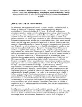organiza, se vive y se trabaja en un aula de Freinet. La estructura de la clase consta de
 asamblea, cooperativa, planes de trabajo, publicaciones, biblioteca de trabajo y talleres.
   El vocabu-lario básico, la selección bibliografía y las direcciones útiles completan el
                                          artículo.



¿CÓMO ES UNA CLASE FREINET HOY?

Lo primero que nos apresuramos a desmentir es que sea parecida a una Iglesia, donde se
imparte un catecis-mo. Ni siquiera el &laqno;catecismo» de Freinet. Nosotros,
continuadores en el tiempo de las ideas de C. Freinet y de la Escuela Moderna, nos
encontramos abiertos a cuantas corrientes pedagógicas e innovaciones educativas coinciden
con los fines que anteriormente hemos reseñado. Por pura evidencia es fácil comprender
que hasta las ideas más nobles y hermosas son retocadas por el paso del tiempo y los
progresos humanos. Una clase &laqno;freinetiana» es, sobre todo, un lugar donde se trabaja
con gusto, con alegría, donde la creatividad es mimada y los niños y niñas, aunque parezca
tonto, son lo más importante. Básicamente, la estructura de la cla-se se corresponde con el
esquema 1. La asamblea de clase es el marco de relaciones entre cuantos convivimos en el
aula. Responde a un criterio antiautoritario, en el cual la autoridad que la sociedad de-lega
en el maestro es administrada por todo el colectivo. Nuestro papel no se diluye, muy al
contrario, se legitima con la fuerza que dan los hechos compartidos y nuestro grado de
mayor madurez. Un libro de actas suele recoger los aspectos más relevantes de nuestra vida
en clase. La cooperativa es como la concreción del espíritu de la clase. Una vez asumido un
marco de relaciones democráticas, es necesario concretar las propuestas que surjan,
administrar los recursos y desarrollar proyectos (viajes, publicaciones, fiestas, etc.). Los
libros de contabilidad de la cooperativa reflejan todos los hechos comunes del aula.
Cooperar es compartir, valorar y respetar las cosas, sus expresiones. Los planes o contratos
de trabajo son como la columna vertebral del trabajo escolar. A través de ellos planificamos
las tareas a realizar en un determinado tiempo. Los planes de trabajo permiten
responsabilizar a cada niño y niña con las tareas que eligen libremente. Al finalizar cada
plan de trabajo (suelen ser semanales o quince-nales) se valoran colectivamente en clase.
Las publicaciones son el resultado de nuestras actividades creativas e investigadoras. Se
sufragan con fon-dos de la cooperativa y se venden en las casas, en el barrio o pueblo e
incluso en ciertas librerías. Nuestros corresponsales tienen puntual conocimiento de las
mismas. La biblioteca de trabajo es la alternativa que nosotros damos al libro de texto.
Nuestras clases no usan normalmente libros de texto; a cambio, Para realizar los más
diversos trabajos de investigación hemos de poseer una amplia biblioteca. Los libros se
compran con fondos que aportan los padres a principio de curso (en vez de comprar un
mismo libro de texto, repetido en todos, compramos los libros que vamos necesitando en
cada inves-tigación).

Los talleres son considerados, en nuestra forma de ver la escuela, no sólo como el
desarrollo de aptitudes manuales sino también como el fomento del resto de las actividades
educativas. Manos y cerebro se unen de manera natural en un trabajo que pretende ser lo
más integral posible. De esta manera, disponemos en clase de: taller de lenguaje, de
 