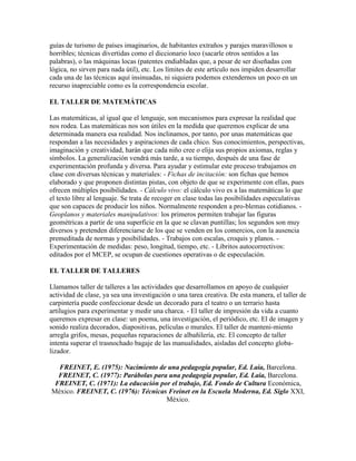 guías de turismo de países imaginarios, de habitantes extraños y parajes maravillosos u
horribles; técnicas divertidas como el diccionario loco (sacarle otros sentidos a las
palabras), o las máquinas locas (patentes endiabladas que, a pesar de ser diseñadas con
lógica, no sirven para nada útil), etc. Los límites de este artículo nos impiden desarrollar
cada una de las técnicas aquí insinuadas, ni siquiera podemos extendernos un poco en un
recurso inapreciable como es la correspondencia escolar.

EL TALLER DE MATEMÁTICAS

Las matemáticas, al igual que el lenguaje, son mecanismos para expresar la realidad que
nos rodea. Las matemáticas nos son útiles en la medida que queremos explicar de una
determinada manera esa realidad. Nos inclinamos, por tanto, por unas matemáticas que
respondan a las necesidades y aspiraciones de cada chico. Sus conocimientos, perspectivas,
imaginación y creatividad, harán que cada niño cree o elija sus propios axiomas, reglas y
símbolos. La generalización vendrá más tarde, a su tiempo, después de una fase de
experimentación profunda y diversa. Para ayudar y estimular este proceso trabajamos en
clase con diversas técnicas y materiales: - Fichas de incitación: son fichas que hemos
elaborado y que proponen distintas pistas, con objeto de que se experimente con ellas, pues
ofrecen múltiples posibilidades. - Cálculo vivo: el cálculo vivo es a las matemáticas lo que
el texto libre al lenguaje. Se trata de recoger en clase todas las posibilidades especulativas
que son capaces de producir los niños. Normalmente responden a pro-blemas cotidianos. -
Geoplanos y materiales manipulativos: los primeros permiten trabajar las figuras
geométricas a partir de una superficie en la que se clavan puntillas; los segundos son muy
diversos y pretenden diferenciarse de los que se venden en los comercios, con la ausencia
premeditada de normas y posibilidades. - Trabajos con escalas, croquis y planos. -
Experimentación de medidas: peso, longitud, tiempo, etc. - Libritos autocorrectivos:
editados por el MCEP, se ocupan de cuestiones operativas o de especulación.

EL TALLER DE TALLERES

Llamamos taller de talleres a las actividades que desarrollamos en apoyo de cualquier
actividad de clase, ya sea una investigación o una tarea creativa. De esta manera, el taller de
carpintería puede confeccionar desde un decorado para el teatro o un terrario hasta
artilugios para experimentar y medir una charca. - El taller de impresión da vida a cuanto
queremos expresar en clase: un poema, una investigación, el periódico, etc. El de imagen y
sonido realiza decorados, diapositivas, películas o murales. El taller de manteni-miento
arregla grifos, mesas, pequeñas reparaciones de albañilería, etc. El concepto de taller
intenta superar el trasnochado bagaje de las manualidades, aisladas del concepto globa-
lizador.

  FREINET, E. (1975): Nacimiento de una pedagogía popular, Ed. Laia, Barcelona.
  FREINET, C. (1977): Parábolas para una pedagogía popular, Ed. Laia, Barcelona.
 FREINET, C. (1971): La educación por el trabajo, Ed. Fondo de Cultura Económica,
México. FREINET, C. (1976): Técnicas Freinet en la Escuela Moderna, Ed. Siglo XXI,
                                    México.
 