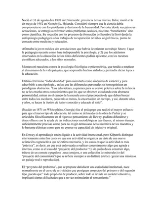 Nació el 31 de agosto den 1870 en Chiaravalle, provincia de las marcas, Italia; murió el 6
de mayo de 1952 en Noordwijk, Holanda. Consideró siempre que la ciencia debía
comprometerse con los problemas y destinos de la humanidad. Por esto, desde sus primeras
actuaciones, se entregó a enfrentar serios problemas sociales, no como “benefactora” sino
como científica. Su vocación por los procesos de formación del hombre la llevó desde la
antropología pedagógica a los trabajos de recuperación de niños oligofrénicos, punto de
contacto entre medicina y educación.

Afirmaba la joven médica dos convicciones que habría de orientar su trabajo futuro: 1)que
la pedagogía necesita como base indispensable la psicología, y 2) que los adelantos
observados en la educación de los niños deficientes podían aplicarse, con los recursos
científicos adecuados, a los niños normales.

Montessori reacciona contra la psicología fisiológica o psicométrica, que tendía a estatizar
el dinamismo de la vida psíquica, que sorprendía hechos aislados y pretendía dictar leyes a
la educación.

Utilizó el término “individualidad” para asimilarlo como sinónimo de carácter y para
adscribirlo a una tipología , en las que las diferencias personales se homogeinizan en
paradigmas abstractos. “Los educadores, a quienes para su acción práctica sobre la infancia
no se les enseña otros conocimientos que los que se obtienen estudiando esta abstracta
personalidad, entran en el campo de la escuela con el preconcepto de que deben buscar
entre todos los escolares, poco más o menos, la encarnación de ese tipo, y así, durante años
y años, se hacen la ilusión de haber conocido y educado al niño”.

(Nacido en 1871 en White plains, Georgia) fue el pedagogo que realizó el mayor esfuerzo
para que el nuevo tipo de educación, tal como se delineaba en la obra de Parker y se
articulaba filosóficamente en el riguroso pensamiento de Dewey, pudiera difundirse y
desarrollarse con la ayuda de las indicaciones metodológicas que fuesen, al mismo tiempo,
suficientemente precisas como para no exigir demasiado de la inventiva de los maestros y
lo bastante elásticas como para no coartar su capacidad de iniciativa original.

En Dewey el aprendizaje estaba ligado a la actividad intencional, pero Kilpatrik distingue
ulteriormente entre los casos en que esa actividad se organiza en vista de una nueva
aclaración cognoscitiva que se estima necesaria, y los casos en que la actividad es más
“práctica”, es decir, en que está enderezada a realizar concretamente algo que agrada e
interesa, como es el caso del “proyecto del productor “(o de quién desea construir algo,
trátese de un cometa o papalote , una conejera, o una colección de minerales) o del
“proyecto del consumidor”(que se refiere siempre a un disfrute estético :gozar una música o
un paisaje real o reproducido).

El “proyecto del problema”, que se propone datisfacer una curiodidad intelectual, nace
normalmente en el curso de actividades que persiguen proyectos del primero o del segundo
tipo, puesto que” todo propósito de producir, sobre todo si reviste un carácter educativo,
implicará ciertas dificultades que a su vez estimularán el pensamiento.”
 