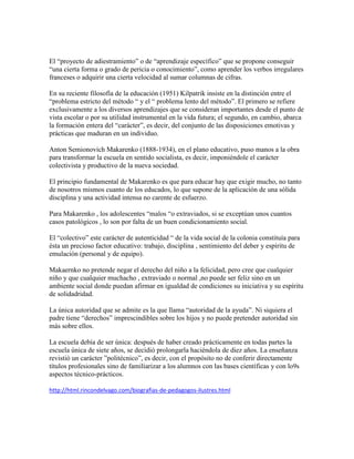 El “proyecto de adiestramiento” o de “aprendizaje específico” que se propone conseguir
“una cierta forma o grado de pericia o conocimiento”, como aprender los verbos irregulares
franceses o adquirir una cierta velocidad al sumar columnas de cifras.

En su reciente filosofía de la educación (1951) Kilpatrik insiste en la distinción entre el
“problema estricto del método “ y el “ problema lento del método”. El primero se refiere
exclusivamente a los diversos aprendizajes que se consideran importantes desde el punto de
vista escolar o por su utilidad instrumental en la vida futura; el segundo, en cambio, abarca
la formación entera del “carácter”, es decir, del conjunto de las disposiciones emotivas y
prácticas que maduran en un individuo.

Anton Semionovich Makarenko (1888-1934), en el plano educativo, puso manos a la obra
para transformar la escuela en sentido socialista, es decir, imponiéndole el carácter
colectivista y productivo de la nueva sociedad.

El principio fundamental de Makarenko es que para educar hay que exigir mucho, no tanto
de nosotros mismos cuanto de los educados, lo que supone de la aplicación de una sólida
disciplina y una actividad intensa no carente de esfuerzo.

Para Makarenko , los adolescentes “malos “o extraviados, si se exceptúan unos cuantos
casos patológicos , lo son por falta de un buen condicionamiento social.

El “colectivo” este carácter de autenticidad “ de la vida social de la colonia constituía para
ésta un precioso factor educativo: trabajo, disciplina , sentimiento del deber y espíritu de
emulación (personal y de equipo).

Makaernko no pretende negar el derecho del niño a la felicidad, pero cree que cualquier
niño y que cualquier muchacho , extraviado o normal ,no puede ser feliz sino en un
ambiente social donde puedan afirmar en igualdad de condiciones su iniciativa y su espíritu
de solidadridad.

La única autoridad que se admite es la que llama “autoridad de la ayuda”. Ni siquiera el
padre tiene “derechos” imprescindibles sobre los hijos y no puede pretender autoridad sin
más sobre ellos.

La escuela debía de ser única: después de haber creado prácticamente en todas partes la
escuela única de siete años, se decidió prolongarla haciéndola de diez años. La enseñanza
revistió un carácter ”politécnico”, es decir, con el propósito no de conferir directamente
títulos profesionales sino de familiarizar a los alumnos con las bases científicas y con lo9s
aspectos técnico-prácticos.

http://html.rincondelvago.com/biografias-de-pedagogos-ilustres.html
 