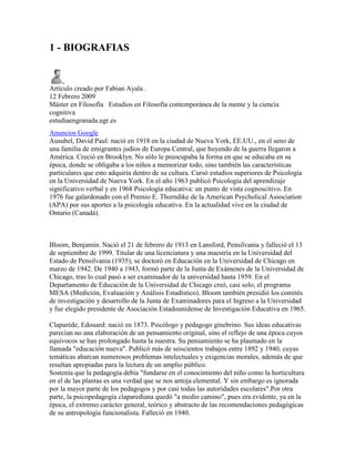 1 - BIOGRAFIAS


Artículo creado por Fabian Ayala .
12 Febrero 2009
Máster en Filosofía Estudios en Filosofía contemporánea de la mente y la ciencia
cognitiva
estudiaengranada.ugr.es
Anuncios Google
Ausubel, David Paul: nació en 1918 en la ciudad de Nueva York, EE.UU., en el seno de
una familia de emigrantes judíos de Europa Central, que huyendo de la guerra llegaron a
América. Creció en Brooklyn. No sólo le preocupaba la forma en que se educaba en su
época, donde se obligaba a los niños a memorizar todo, sino también las características
particulares que esto adquiría dentro de su cultura. Cursó estudios superiores de Psicología
en la Universidad de Nueva York. En el año 1963 publicó Psicología del aprendizaje
significativo verbal y en 1968 Psicología educativa: un punto de vista cognoscitivo. En
1976 fue galardonado con el Premio E. Thorndike de la American Psycholical Association
(APA) por sus aportes a la psicología educativa. En la actualidad vive en la ciudad de
Ontario (Canadá).



Bloom, Benjamín. Nació el 21 de febrero de 1913 en Lansford, Pensilvania y falleció el 13
de septiembre de 1999. Titular de una licenciatura y una maestría en la Universidad del
Estado de Pensilvania (1935), se doctoró en Educación en la Universidad de Chicago en
marzo de 1942. De 1940 a 1943, formó parte de la Junta de Exámenes de la Universidad de
Chicago, tras lo cual pasó a ser examinador de la universidad hasta 1959. En el
Departamento de Educación de la Universidad de Chicago creó, casi solo, el programa
MESA (Medición, Evaluación y Análisis Estadístico). Bloom también presidió los comités
de investigación y desarrollo de la Junta de Examinadores para el Ingreso a la Universidad
y fue elegido presidente de Asociación Estadounidense de Investigación Educativa en 1965.

Claparède, Edouard: nació en 1873. Psicólogo y pedagogo ginebrino. Sus ideas educativas
parecían no una elaboración de un pensamiento original, sino el reflejo de una época cuyos
equívocos se han prolongado hasta la nuestra. Su pensamiento se ha plasmado en la
llamada "educación nueva". Publicó más de seiscientos trabajos entre 1892 y 1940, cuyas
temáticas abarcan numerosos problemas intelectuales y exigencias morales, además de que
resultan apropiadas para la lectura de un amplio público.
Sostenía que la pedagogía debía "fundarse en el conocimiento del niño como la horticultura
en el de las plantas es una verdad que se nos antoja elemental. Y sin embargo es ignorada
por la mayor parte de los pedagogos y por casi todas las autoridades escolares".Por otra
parte, la psicopedagogía claparediana quedó "a medio camino", pues era evidente, ya en la
época, el extremo carácter general, teórico y abstracto de las recomendaciones pedagógicas
de su antropología funcionalista. Falleció en 1940.
 