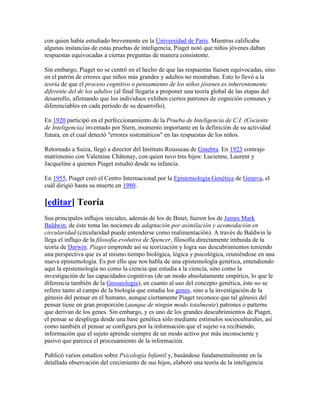 con quien había estudiado brevemente en la Universidad de París. Mientras calificaba
algunas instancias de estas pruebas de inteligencia, Piaget notó que niños jóvenes daban
respuestas equivocadas a ciertas preguntas de manera consistente.

Sin embargo, Piaget no se centró en el hecho de que las respuestas fuesen equivocadas, sino
en el patrón de errores que niños más grandes y adultos no mostraban. Esto lo llevó a la
teoría de que el proceso cognitivo o pensamiento de los niños jóvenes es inherentemente
diferente del de los adultos (al final llegaría a proponer una teoría global de las etapas del
desarrollo, afirmando que los individuos exhiben ciertos patrones de cognición comunes y
diferenciables en cada período de su desarrollo).

En 1920 participó en el perfeccionamiento de la Prueba de Inteligencia de C.I. (Cociente
de Inteligencia) inventado por Stern, momento importante en la definición de su actividad
futura, en el cual detectó "errores sistemáticos" en las respuestas de los niños.

Retornado a Suiza, llegó a director del Instituto Rousseau de Ginebra. En 1923 contrajo
matrimonio con Valentine Châtenay, con quien tuvo tres hijos: Lucienne, Laurent y
Jacqueline a quienes Piaget estudió desde su infancia.

En 1955, Piaget creó el Centro Internacional por la Epistemología Genética de Geneva, el
cuál dirigió hasta su muerte en 1980.

[editar] Teoría
Sus principales influjos iniciales, además de los de Binet, fueron los de James Mark
Baldwin, de éste toma las nociones de adaptación por asimilación y acomodación en
circularidad (circularidad puede entenderse como realimentación). A través de Baldwin le
llega el influjo de la filosofía evolutiva de Spencer, filosofía directamente imbuida de la
teoría de Darwin. Piaget emprende así su teorización y logra sus descubrimientos teniendo
una perspectiva que es al mismo tiempo biológica, lógica y psicológica, reuniéndose en una
nueva epistemología. Es por ello que nos habla de una epistemología genética, entendiendo
aquí la epistemología no como la ciencia que estudia a la ciencia, sino como la
investigación de las capacidades cognitivas (de un modo absolutamente empírico, lo que le
diferencia también de la Gnoseología), en cuanto al uso del concepto genética, éste no se
refiere tanto al campo de la biología que estudia los genes, sino a la investigación de la
génesis del pensar en el humano, aunque ciertamente Piaget reconoce que tal génesis del
pensar tiene en gran proporción (aunque de ningún modo totalmente) patrones o patterns
que derivan de los genes. Sin embargo, y es uno de los grandes descubrimientos de Piaget,
el pensar se despliega desde una base genética sólo mediante estímulos socioculturales, así
como también el pensar se configura por la información que el sujeto va recibiendo,
información que el sujeto aprende siempre de un modo activo por más inconsciente y
pasivo que parezca el procesamiento de la información.

Publicó varios estudios sobre Psicología Infantil y, basándose fundamentalmente en la
detallada observación del crecimiento de sus hijos, elaboró una teoría de la inteligencia
 