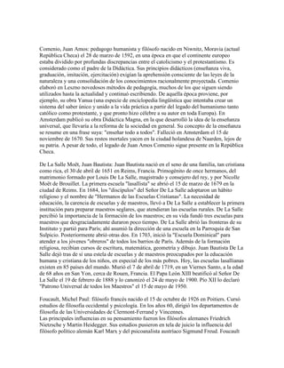 Comenio, Juan Amos: pedagogo humanista y filósofo nacido en Niwnitz, Moravia (actual
República Checa) el 28 de marzo de 1592, en una época en que el continente europeo
estaba dividido por profundas discrepancias entre el catolicismo y el protestantismo. Es
considerado como el padre de la Didáctica. Sus principios didácticos (enseñanza viva,
graduación, imitación, ejercitación) exigían la aprehensión consciente de las leyes de la
naturaleza y una consolidación de los conocimientos racionalmente proyectada. Comenio
elaboró en Leszno novedosos métodos de pedagogía, muchos de los que siguen siendo
utilizados hasta la actualidad y continuó escribiendo. De aquella época proviene, por
ejemplo, su obra Yanua (una especie de enciclopedia lingüística que intentaba crear un
sistema del saber único y unido a la vida práctica a partir del legado del humanismo tanto
católico como protestante, y que pronto hizo célebre a su autor en toda Europa). En
Amsterdam publicó su obra Didáctica Magna, en la que desarrolló la idea de la enseñanza
universal, que llevaría a la reforma de la sociedad en general. Su concepto de la enseñanza
se resume en una frase suya: "enseñar todo a todos". Falleció en Amsterdam el 15 de
noviembre de 1670. Sus restos mortales yacen en la ciudad holandesa de Naarden, lejos de
su patria. A pesar de todo, el legado de Juan Amos Comenio sigue presente en la República
Checa.

De La Salle Moët, Juan Bautista: Juan Bautista nació en el seno de una familia, tan cristiana
como rica, el 30 de abril de 1651 en Reims, Francia. Primogénito de once hermanos, del
matrimonio formado por Louis De La Salle, magistrado y consejero del rey, y por Nicolle
Moët de Brouillet. La primera escuela "lasallista" se abrió el 15 de marzo de 1679 en la
ciudad de Reims. En 1684, los "discípulos" del Señor De La Salle adoptaron un hábito
religioso y el nombre de "Hermanos de las Escuelas Cristianas". La necesidad de
educación, la carencia de escuelas y de maestros, llevó a De La Salle a establecer la primera
institución para preparar maestros seglares, que atendieran las escuelas rurales. De La Salle
percibió la importancia de la formación de los maestros; en su vida fundó tres escuelas para
maestros que desgraciadamente duraron poco tiempo. De La Salle abrió las fronteras de su
Instituto y partió para París; ahí asumió la dirección de una escuela en la Parroquia de San
Sulpicio. Posteriormente abrió otras dos. En 1703, inició la "Escuela Dominical" para
atender a los jóvenes "obreros" de todos los barrios de París. Además de la formación
religiosa, recibían cursos de escritura, matemática, geometría y dibujo. Juan Bautista De La
Salle dejó tras de sí una estela de escuelas y de maestros preocupados por la educación
humana y cristiana de los niños, en especial de los más pobres. Hoy, las escuelas lasallianas
existen en 85 países del mundo. Murió el 7 de abril de 1719, en un Viernes Santo, a la edad
de 68 años en San Yon, cerca de Rouen, Francia. El Papa León XIII beatificó al Señor De
La Salle el 19 de febrero de 1888 y lo canonizó el 24 de mayo de 1900. Pío XII lo declaró
"Patrono Universal de todos los Maestros" el 15 de mayo de 1950.

Foucault, Michel Paul: filósofo francés nacido el 15 de octubre de 1926 en Poitiers. Cursó
estudios de filosofía occidental y psicología. En los años 60, dirigió los departamentos de
filosofía de las Universidades de Clermont-Ferrand y Vincennes.
Las principales influencias en su pensamiento fueron los filósofos alemanes Friedrich
Nietzsche y Martin Heidegger. Sus estudios pusieron en tela de juicio la influencia del
filósofo político alemán Karl Marx y del psicoanalista austríaco Sigmund Freud. Foucault
 