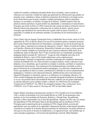 exploró los modelos cambiantes de poder dentro de la sociedad y cómo el poder se
relaciona con la persona. Estudió las reglas que gobiernan las afirmaciones que pueden ser
tomadas como verdaderas o falsas en distintos momentos de la historia e investigó acerca
de las ideas básicas que la gente considera verdades permanentes sobre la naturaleza
humana y la sociedad y su cambio a lo largo de la historia. También analizó cómo las
prácticas diarias permiten a la gente definir sus identidades y sistematizar el conocimiento.
Foucault, que murió en París en 1984 víctima del sida, pasará sin duda a la historia como el
filósofo francés más importante e influyente tras la muerte de Sartre. Aportó nuevos
conceptos que desafiaron las convicciones de la gente sobre la cárcel, la policía, la
seguridad, el cuidado de los enfermos mentales, los derechos de los homosexuales y el
bienestar.

Freire, Paulo: hijo de Joaquín Temístocles Freire y Edeltrudes Neves Freire, nació el 19 de
septiembre de 1921 en Recife, Brasil. Fue uno de los primeros quince consejeros pioneros
del Consejo Estatal de Educación de Pernambuco, escogido por ser una de las personas de
"notorio saber y experiencia en materia de educación y cultura". Obtuvo el título de Doctor
en Filosofía e Historia de la Educación. Desarrolló el método con el que se haría conocido
en todo el mundo, fundado en el principio de que el proceso educativo debe partir de la
realidad que rodea al educando. Pasó 75 días en prisión por ser considerado un peligroso
pedagogo político acusado de "subversivo". Luego de estar refugiado unos días en la
embajada de Bolivia, viajó a Chile donde trabajó para varias organizaciones
internacionales. Participó en importantes reformas conducidas por el gobierno demócrata-
cristiano de Eduardo Frei. En Chile encontró un espacio político, social y educativo muy
dinámico, rico y desafiante, que le permitió re-estudiar su método, asimilarlo a la práctica y
sistematizarlo teóricamente. Esta experiencia fue fundamental para consolidar su obra y
para la formación de su pensamiento político-pedagógico. Las ediciones clandestinas de
Freire, que pasaban de mano en mano, contribuyeron a difundir los nuevos planteamientos
pedagógicos. Términos como educación bancaria, alfabetización como concientización,
educación liberadora se insertaron, gracias a su influencia, en el lenguaje educativo. En
Chile escribió Pedagogía del oprimido, cuyo contenido desagradó al gobierno de Santiago.
A su vez, fue profesor de la Universidad de Harvard, colaboró con los grupos dedicados a
la reforma educativa en los ámbitos rurales y urbanos. En 1969 Freire fue nombrado
"Experto de la UNESCO". En 1986 le fue otorgado el premio "Paz y Educación" de la
UNESCO. A los 75 años murió el 2 de mayo de 1997 en San Pablo, Brasil.


Gagné, Robert: psicólogo norteamericano nacido en 1916. Estudió en la Universidad de
Yale y recibió su doctorado en la Universidad Brown en 1940. Se ha destacado como
profesor en las Universidades de Princeton, Berkeley y Florida State. Ha publicado
artículos y libros relacionados con el área del aprendizaje. Algunos de ellos son: Las teorías
del aprendizaje (1970), Principios básicos del aprendizaje para la enseñanza (1976) y
Principios para la planificación de la enseñanza (1976). Gagné definió su teoría del
aprendizaje como un cambio en la capacidad o disposición humana, relativamente duradero
y basado en el modelo de la familia del procesamiento de información. Se podría afirmar no
sólo que en esta teoría se fusiona el conductismo y el cognoscitivismo, sino también que se
unen conceptos piagetianos y de la teoría del aprendizaje social de Albert Bandura.
 