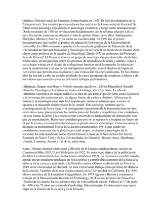 Gardner, Howard: nació en Scranton, Pennsylvania, en 1943. Es hijo de refugiados de la
Alemania nazi. Sus estudios postsecundarios los realizó en la Universidad de Harvard. Se
formó como psicólogo especialista en psicología evolutiva, y luego como neuropsicólogo.
Desde mediados de 1980 se involucró profundadamente con la reforma educativa de su
país. Ha escrito centenas de artículos y más de quince libros (entre ellos: Inteligencias
Múltiples, Mentes Creativas y La mente no escolarizada). En 1990 fue el primer
norteamericano que recibió el premio de educación Grawmeyer de la Universidad de
Louisville. En 1986 comenzó a enseñar en la escuela de graduados de Educación de la
Universidad de Harvard Educación y Psicología; en la Escuela de Medicina de Boston dicta
clases como profesor en la cátedra de Neurología. Desde 1972 es codirector del Proyecto
Zero de Harvard. El Proyecto Zero es un grupo de investigación que desarrolla, desde hace
treinta años, investigaciones sobre los procesos de aprendizaje de niños y adultos. Junto a
sus colegas trabaja en el diseño de evaluaciones basadas en el desempeño, la educación
para la comprensión y el uso de las inteligencias múltiples, con el objetivo de lograr un
currículum que permita una enseñanza y una evaluación más personalizadas. En los últimos
años ha llevado a cabo un estudio profundo de casos ejemplares de creadores o líderes y de
los valores que sustentan estos en diferentes trabajos profesionales.

Habermas, Jürgen: sociólogo y filósofo alemán, nacido en 1929 en Düsseldorf. Estudió
Filosofía, Psicología y Literatura alemana en Gottinga, Zurich y Bonn. La obra de
Habermas constituye un ataque radical a la idea de que tanto el positivismo como la ciencia
y la investigación modernas son, de alguna forma, de carácter objetivo. Afirma que la
ciencia y la tecnología están más bien regidas por valores e intereses que, a veces, se
oponen a la búsqueda desinteresada de la verdad. Este sociólogo sostiene que la
tecnologización de la sociedad y el consiguiente crecimiento de la burocracia han servido,
entre otras cosas, para perpetuar las instituciones del Estado y despolitizar a los ciudadanos.
De esta forma, la razón y la ciencia se han convertido en herramientas de dominación más
que de emancipación. Habermas considera que esto no es necesario e imagina un futuro en
el que la razón y el conocimiento trabajen en pro de una sociedad mejor. Entre sus obras se
destacan su monumental Teoría de la acción comunicativa (1981), que puede ser
considerada como una teoría global acerca del origen, evolución y patologías de la
sociedad; ha sido nombrado como Doctor Honoris Causa de la New School for Social
Research de Nueva York y de las Universidades de Jerusalén, Buenos Aires, Hamburgo,
Utrecht, Evanston, Atenas y Tel Aviv, entre otras.

Kuhn, Thomas Samuel: historiador y filósofo de la Ciencia estadounidense, nacido en
Cincinnati (Ohio, EE.UU.) el 18 de julio de 1922. Su notoriedad deriva de la publicación
del libro La estructura de las revoluciones científicas (1962). Lo comenzó a escribir cuando
apenas era un estudiante graduado en física teórica y cambió drásticamente de la física a la
historia de la ciencia y más tarde, a la filosofía misma. Obtuvo su doctorado en Física en
1949 en la Universidad de Harvard. En esta Universidad trabajó como profesor de Historia
de la ciencia. También dictó esta misma materia en la Universidad de California. En 1954
obtuvo una beca de la Fundación Guggenheim. En 1979 regresó a Boston y comenzó a
trabajar en el Massachusetts Institute of Technology (MIT) como profesor de Filosofía e
Historia de la ciencia. En sus últimos años de vida sufrió de cáncer. Falleció el 17 de junio
de 1996 a los 73 años en su casa de Cambridge, Massachusetts. Su obra marcó una nueva
etapa en la historia de la ciencia y en la filosofía.
 
