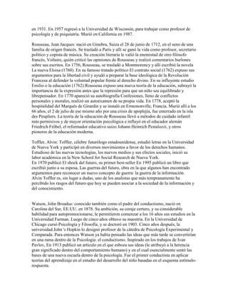 en 1931. En 1957 regresó a la Universidad de Wisconsin, para trabajar como profesor de
psicología y de psiquiatría. Murió en California en 1987.

Rousseau, Jean Jacques: nació en Ginebra, Suiza el 28 de junio de 1712, en el seno de una
familia de origen francés. Se trasladó a París y allí se ganó la vida como profesor, secretario
político y copista de música. Su creación literaria le valió la enemistad de otro filósofo
francés, Voltaire, quién criticó las opiniones de Rousseau y realizó comentarios burlones
sobre sus escritos. En 1756, Rousseau, se trasladó a Montmorency y allí escribió la novela
La nueva Eloisa (1760). En su famoso tratado político El contrato social (1762) expuso sus
argumentos para la libertad civil y ayudó a preparar la base ideológica de la Revolución
Francesa al defender la voluntad popular frente al derecho divino. En su influyente estudio
Emilio o la educación (1762) Rousseau expuso una nueva teoría de la educación, subrayó la
importancia de la expresión antes que la represión para que un niño sea equilibrado y
librepensador. En 1770 apareció su autobiografía Confesiones, lleno de conflictos
personales y morales, realizó un autoexamen de su propia vida. En 1778, aceptó la
hospitalidad del Marqués de Girardin y se instaló en Ermononville, Francia. Murió allí a los
66 años, el 2 de julio de ese mismo año por una crisis de apoplejía, fue enterrado en la isla
des Peupliers. La teoría de la educación de Rousseau llevó a métodos de cuidado infantil
más permisivos y de mayor orientación psicológica e influyó en el educador alemán
Friedrich Fröbel, el reformador educativo suizo Johann Heinrich Pestalozzi, y otros
pioneros de la educación moderna.

Toffler, Alvin: Toffler, célebre futurólogo estadounidense, estudió letras en la Universidad
de Nueva York y participó en diversos movimientos a favor de los derechos humanos.
Estudioso de las nuevas tecnologías, los nuevos medios y sus efectos sociales, inició su
labor académica en la New School for Social Research de Nueva York.
En 1970 publicó El shock del futuro, su primer best-seller En 1995 publicó un libro que
escribió junto a su esposa, Las guerras del futuro, obra en la que algunos han encontrado
argumentos para reconocer un nuevo concepto de guerra: la guerra de la información.
Alvin Toffler es, sin lugar a dudas, uno de los analistas que más tempranamente ha
percibido los rasgos del futuro que hoy se pueden asociar a la sociedad de la información y
del conocimiento.


Watson, John Broadus: conocido también como el padre del conductismo, nació en
Carolina del Sur, EE.UU. en 1878. Su ambición, su coraje certero, y su considerable
habilidad para autopromocionarse, le permitieron comenzar a los 16 años sus estudios en la
Universidad Furman. Luego de cinco años obtuvo su maestría. En la Universidad de
Chicago cursó Psicología y Filosofía, y se doctoró en 1903. Cinco años después, la
universidad John 's Hopkin lo designó profesor de la cátedra de Psicología Experimental y
Comparada. Para entonces Watson ya había pensado las ideas que más tarde se convertirían
en una rama dentro de la Psicología: el conductismo. Inspirado en los trabajos de Ivan
Pavlov, En 1913 publicó un artículo en el que esboza sus ideas (le atribuyó a la herencia
gran significado dentro del comportamiento humano) y en el cual esencialmente sentó las
bases de una nueva escuela dentro de la psicología. Fue el primer conductista en aplicar
teorías del aprendizaje en el estudio del desarrollo del niño basadas en el esquema estímulo-
respuesta.
 