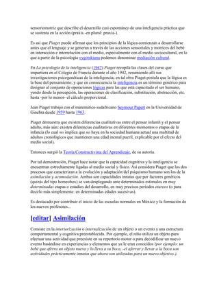 sensoriomotriz que describe el desarrollo casi espontáneo de una inteligencia práctica que
se sustenta en la acción (praxis -en plural: praxia-).

Es así que Piaget puede afirmar que los principios de la lógica comienzan a desarrollarse
antes que el lenguaje y se generan a través de las acciones sensoriales y motrices del bebé
en interacción e interrelación con el medio, especialmente con el medio sociocultural, en lo
que a partir de la psicología vygotskiana podemos denominar mediación cultural.

En La psicología de la inteligencia (1947) Piaget recopila las clases del curso que
impartiera en el Colegio de Francia durante el año 1942, resumiendo allí sus
investigaciones psicogenéticas de la inteligencia; en tal obra Piaget postula que la lógica es
la base del pensamiento; y que en consecuencia la inteligencia es un término genérico para
designar al conjunto de operaciones lógicas para las que está capacitado el ser humano,
yendo desde la percepción, las operaciones de clasificación, substitución, abstracción, etc.
hasta -por lo menos- el cálculo proporcional.

Jean Piaget trabajó con el matemático sudafricano Seymour Papert en la Universidad de
Ginebra desde 1959 hasta 1963.

Piaget demuestra que existen diferencias cualitativas entre el pensar infantil y el pensar
adulto, más aún: existen diferencias cualitativas en diferentes momentos o etapas de la
infancia (lo cual no implica que no haya en la sociedad humana actual una multitud de
adultos cronológicos que mantienen una edad mental pueril, explicable por el efecto del
medio social).

Entonces surgió la Teoría Constructivista del Aprendizaje, de su autoría.

Por tal demostración, Piaget hace notar que la capacidad cognitiva y la inteligencia se
encuentran estrechamente ligadas al medio social y físico. Así considera Piaget que los dos
procesos que caracterizan a la evolución y adaptación del psiquismo humano son los de la
asimilación y acomodación. Ambas son capacidades innatas que por factores genéticos
(quizás del tipo homeobox) se van desplegando ante determinados estímulos en muy
determinadas etapas o estadios del desarrollo, en muy precisos períodos etareos (o para
decirlo más simplemente: en determinadas edades sucesivas).

Es destacado por contribuir el inicio de las escuelas normales en México y la formación de
los nuevos profesores...

[editar] Asimilación
Consiste en la interiorización o internalización de un objeto o un evento a una estructura
comportamental y cognitiva preestablecida. Por ejemplo, el niño utiliza un objeto para
efectuar una actividad que preexiste en su repertorio motor o para decodificar un nuevo
evento basándose en experiencias y elementos que ya le eran conocidos (por ejemplo: un
bebé que aferra un objeto nuevo y lo lleva a su boca, -el aferrar y llevar a la boca son
actividades prácticamente innatas que ahora son utilizadas para un nuevo objetivo-).
 