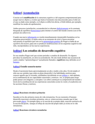 [editar] Acomodación
Consiste en la modificación de la estructura cognitiva o del esquema comportamental para
acoger nuevos objetos y eventos que hasta el momento eran desconocidos para el niño (en
el caso ya dado como ejemplo, si el objeto es difícil de aferrar, el bebé deberá, por ejemplo,
modificar los modos de aprehensión).

Ambos procesos (asimilación y acomodación) se alternan dialécticamente en la constante
búsqueda de equilibrio (homeostasis) para intentar el control del mundo externo (con el fin
primario de sobrevivir).

Cuando una nueva información no resulta inmediatamente interpretable basándose en los
esquemas preexistentes, el sujeto entra en un momento de crisis y busca encontrar
nuevamente el equilibrio (por esto en la epistemología genética de Piaget se habla de un
equilibrio fluctuante), para esto se producen modificaciones en los esquemas cognitivos del
niño, incorporándose así las nuevas experiencias.

[editar] Los estadios de desarrollo cognitivo
En sus estudios Piaget notó que existen periodos o estadios de desarrollo. En algunos
prevalece la asimilación, en otros la acomodación. De este modo definió una secuencia de
cuatro estadios "epistemológicos" (actualmente llamados: cognitivos) muy definidos en el
humano.

[editar] Estadio sensorio-motor

Desde el nacimiento hasta aproximadamente un año y medio a dos años. En tal estadio el
niño usa sus sentidos (que están en pleno desarrollo) y las habilidades motrices para
conocer aquello que le circunda, confiándose inicialmente en sus reflejos y, más adelante,
en la combinatoria de sus capacidades sensoriales y motrices. Así, se prepara para luego
poder pensar con imágenes y conceptos. Los niños construyen su comprensión del mundo a
través de la coordinación de sus experiencias sensoriales (como la visión y la audición) con
las acciones físicas y motrices.



[editar] Reacciones circulares primarias

Suceden en los dos primeros meses de vida extrauterina. En ese momento el humano
desarrolla reacciones circulares primarias, esto es: reitera acciones casuales que le han
provocado placer. Un ejemplo típico es la succión de su propio dedo, reacción sustitutiva de
la succión del pezón, -aunque el reflejo de succión del propio dedo ya existe en la vida
intrauterina-.

[editar] Reacciones circulares secundarias
 