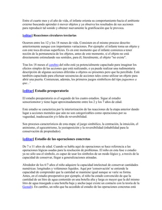 Entre el cuarto mes y el año de vida, el infante orienta su comportamiento hacia el ambiente
externo buscando aprender ó mover objetos y ya observa los resultados de sus acciones
para reproducir tal sonido y obtener nuevamente la gratificación que le provoca.

[editar] Reacciones circulares terciarias

Ocurren entre los 12 y los 18 meses de vida. Consisten en el mismo proceso descrito
anteriormente aunque con importantes variaciones. Por ejemplo: el infante toma un objeto y
con este toca diversas superficies. Es en este momento que el infante comienza a tener
noción de la permanencia de los objetos, antes de este momento, si el objeto no está
directamente estimulando sus sentidos, para él, literalmente, el objeto "no existe".

Tras los 18 meses el cerebro del niño está ya potencialmente capacitado para imaginar los
efectos simples de las acciones que está realizando, o ya puede realizar una rudimentaria
descripción de algunas acciones diferidas u objetos no presentes pero que ha percibido. Está
también capacitado para efectuar secuencias de acciones tales como utilizar un objeto para
abrir una puerta. Comienzan, además, los primeros juegos simbólicos del tipo juguemos a
que...'

[editar] Estadio preoperatorio

El estadio preoperatorio es el segundo de los cuatro estadios. Sigue al estadio
sensoriomotor y tiene lugar aproximadamente entre los 2 y los 7 años de edad.

Este estadio se caracteriza por la interiorización de las reacciones de la etapa anterior dando
lugar a acciones mentales que aún no son categorizables como operaciones por su
vaguedad, inadecuación y/o falta de reversibilidad.

Son procesos característicos de esta etapa: el juego simbólico, la centración, la intuición, el
animismo, el egocentrismo, la yuxtaposición y la reversibilidad (inhabilidad para la
conservación de propiedades).

[editar] Estadio de las operaciones concretas

De 7 a 11 años de edad. Cuando se habla aquí de operaciones se hace referencia a las
operaciones lógicas usadas para la resolución de problemas. El niño en esta fase o estadio
ya no sólo usa el símbolo, es capaz de usar los símbolos de un modo lógico y, a través de la
capacidad de conservar, llegar a generalizaciones atinadas.

Alrededor de los 6/7 años el niño adquiere la capacidad intelectual de conservar cantidades
numéricas: longitudes y volúmenes líquidos. Aquí por 'conservación' se entiende la
capacidad de comprender que la cantidad se mantiene igual aunque se varíe su forma.
Antes, en el estadio preoperativo por ejemplo, el niño ha estado convencido de que la
cantidad de un litro de agua contenido en una botella alta y larga es mayor que la del mismo
litro de agua trasegado a una botella baja y ancha (aquí existe un contacto con la teoría de la
Gestalt). En cambio, un niño que ha accedido al estadio de las operaciones concretas está
 