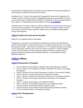 intelectualmente capacitado para comprender que la cantidad es la misma (por ejemplo un
litro de agua) en recipientes de muy diversas formas.

Alrededor de los 7/8 años el niño desarrolla la capacidad de conservar los materiales. Por
ejemplo: tomando una bola de arcilla y manipulándola para hacer varias bolillas el niño ya
es consciente de que reuniendo todas las bolillas la cantidad de arcilla será prácticamente la
bola original. A la capacidad recién mencionada se le llama reversibilidad.

Alrededor de los 9/10 años el niño ha accedido al último paso en la noción de conservación:
la conservación de superficies. Por ejemplo, puesto frente a cuadrados de papel se puede
dar cuenta que reúnen la misma superficie aunque estén esos cuadrados amontonados o
aunque estén dispersos.

[editar] Estadio de las operaciones formales

Desde los 12 en adelante (toda la vida adulta).

El sujeto que se encuentra en el estadio de las operaciones concretas tiene dificultad en
aplicar sus capacidades a situaciones abstractas. Si un adulto (sensato) le dice "no te burles
de él porque es gordo... ¿qué dirías si te sucediera a ti?", la respuesta del sujeto en el estadio
de sólo operaciones concretas sería: YO no soy gordo. Es desde los 12 años en adelante
cuando el cerebro humano está potencialmente capacitado (desde la expresión de los
genes), para formular pensamientos realmente abstractos, o un pensamiento de tipo
hipotético deductivo.

[editar] Obras
[editar] Designaciones Principales

       1921-25. Director de Investigación, Instituto Jean-Jacques Rousseau, Ginebra.
       1925-29. Profesor de Psicología, Sociología y Filosofía de la Ciencia, Universidad
       de Neuchatel.
       1929-39. Profesor de Historia del Pensamiento Científico, Universidad de Ginebra.
       1929-67. Director, Consejo Internacional de Educación, Ginebra.
       1932-71. Director, Instituto de Ciencias de la Educación, Universidad de Ginebra.
       1938-51. Profesor de Psicología Experimental y Sociología, Universidad de
       Lausanne.
       1939-51. Profesor de Sociología, Universidad de Ginebra.
       1940-71. Profesor de Psicología Experimental, Universidad de Ginebra.
       1952-64. Profesor de Psicología Genética, Sorbonne, París.
       1955-80. Director, Centro Internacional de Epistemología Genética, Ginebra.
       1971-80. Profesor Emérito, Universidad de Ginebra.

[editar] Otras Designaciones

       Presidente
 