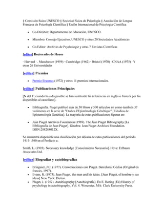 § Comisión Suiza UNESCO § Sociedad Suiza de Psicología § Asociación de Lengua
Francesa de Psicología Científica § Unión Internacional de Psicología Científica

       Co-Director: Departamento de Educación, UNESCO.

       Miembro: Consejo Ejecutivo, UNESCO y otras 20 Sociedades Académicas

       Co-Editor: Archives de Psychologie y otras 7 Revistas Científicas

[editar] Doctorados de Honor

· Harvard · . Manchester (1959) · Cambridge (1962) · Bristol (1970) · CNAA (1975) · Y
otras 26 Universidades

[editar] Premios

       Premio Erasmus (1972) y otros 11 premios internacionales.

[editar] Publicaciones Principales

[N del T: cuando ha sido posible se han sustituido las referencias en inglés o francés por las
disponibles al castellano].

       Bibliografía. Piaget publicó más de 50 libros y 500 artículos así como también 37
       volúmenes en la serie de "Etudes d'Epistémologie Génétique" [Estudios de
       Epistemología Genética]. La mayoría de estas publicaciones figuran en:

       Jean Piaget Archives Foundation (1989). The Jean Piaget Bibliography [La
       Bibliografía de Jean Piaget]. Ginebra: Jean Piaget Archives Foundation.
       ISBN:288288012X.

Se encuentra disponible una clasificación por década de estas publicaciones del período
1919-1980 en el Prefacio a:

Smith, L. (1993). Necessary knowledge [Conocimiento Necesario]. Hove: Erlbaum
Associates Ltd.

[editar] Biografías y autobiografías

       Bringuier, J.C. (1977). Conversaciones con Piaget. Barcelona: Gedisa (Original en
       francés, 1997).
       Evans, R. (1973). Jean Piaget, the man and his ideas. [Jean Piaget, el hombre y sus
       ideas] New York: Dutton.
       Piaget, J. (1952). Autobiography [Autobiografía]. En E. Boring (Ed) History of
       psychology in autobiography. Vol. 4. Worcester, MA: Clark University Press.
 
