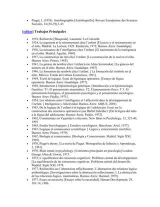Piaget, J. (1976). Autobiographie [Autobiografía]. Revuee Européenne des Sciences
      Sociales, 14 (38-39),1-43

[editar] Trabajos Principales

      1918, Recherche [Búsqueda]. Lausanne: La Concorde.
      1924, Le jugement et le raisonnement chez l´enfant [El juicio y el razonamiento en
      el niño. Madrid: La Lectura, 1929. Reedición, 1972; Buenos Aires: Guadalupe].
      1936, La naissance de l’intelligence chez l’enfant. [El nacimiento de la inteligencia
      en el niño. Madrid: Aguilar, 1969].
      1957, La construction du réel chez l’enfant. [La construcción de lo real en el niño.
      Buenos Aires: Proteo, 1965].
      1941, La genèse du nombre chez l´enfant (con Alina Szeminska). [La génesis del
      número en el niño. Buenos Aires: Guadalupe, 1967].
      1946, La formation du symbole chez l´enfant. [ La formación del símbolo en el
      niño. México: Fondo de Cultura Económica, 1961].
      1949, Traité de logique. Essai de logistique opératorie. [Ensayo de lógica
      operatoria. Buenos Aires: Guadalupe, 1977].
      1950, Introduction à l'épistémologie génétique. [Introducción a la Epistemología
      Genética. T1: El pensamiento matemático. T2: El pensamiento físico. T 3: El
      pensamiento biológico, el pensamiento psicológico y el pensamiento sociológico.
      Buenos Aires: Paidós, 1975] .
      1954, Les relations entre l´intelligence et l´affectivité dans le développement de
      l´nefant. [ Inteligencia y Afectividad. Buenos Aires: AIQUE, 2001].
      1955, De la logique de l´enfant à la logique de l´adolescent. Essai sur la
      construction des structures opératories (con Bärbel Inhelder). [De la lógica del niño
      a la lógica del adolescente. Buenos Aires: Paidós, 1972].
      1962, Commentary on Vygotsky's criticisms. New Ideas in Psychology, 13, 325-40,
      1995
      1965, Etudes Sociologiques. [ Estudios sociológicos. Barcelona: Ariel, 1977].
      1967, Logique et connaissance scientifique. [ Lógica y conocimiento científico.
      Buenos Aires: Proteo, 1979].
      1967, Biologie et connaissance. [Biología y Conocimiento. Madrid: Siglo XXI,
      1969].
      1970, Piaget's theory. [La teoría de Piaget. Monografías de Infancia y Aprendizaje,
      2, 1981].
      1970, Main trends in psychology. [Corrientes principales en psicología] London:
      George Allen & Unwin, 1973.
      1975, L´equilibration des structures cognitives: Problème central du développement.
      [La equilibración de las estructuras cognitivas. Problema central del desarrollo.
      Madrid: Siglo XXI, 1978.
      1977, Recherches sur l´abstraction refléchissante. L´abstraction des relations logico-
      arithmétiques. [Investigaciones sobre la abstracción reflexionante. I. La abstracción
      de las relaciones lógico- matemáticas. Buenos Aires: Huemul, 1979].
      1977, Essay on necessity [Ensayo sobre la necesidad]. Human Development, 29,
      301-14, 1986.
 