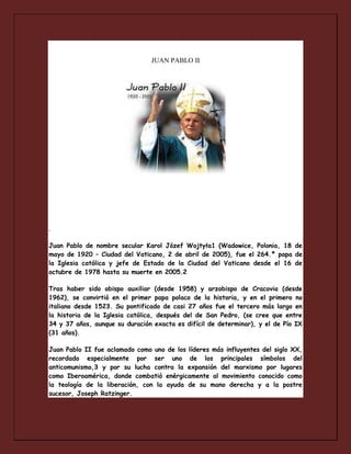 JUAN PABLO II

.
Juan Pablo de nombre secular Karol Józef Wojtyła1 (Wadowice, Polonia, 18 de
mayo de 1920 – Ciudad del Vaticano, 2 de abril de 2005), fue el 264.º papa de
la Iglesia católica y jefe de Estado de la Ciudad del Vaticano desde el 16 de
octubre de 1978 hasta su muerte en 2005.2
Tras haber sido obispo auxiliar (desde 1958) y arzobispo de Cracovia (desde
1962), se convirtió en el primer papa polaco de la historia, y en el primero no
italiano desde 1523. Su pontificado de casi 27 años fue el tercero más largo en
la historia de la Iglesia católica, después del de San Pedro, (se cree que entre
34 y 37 años, aunque su duración exacta es difícil de determinar), y el de Pío IX
(31 años).
Juan Pablo II fue aclamado como uno de los líderes más influyentes del siglo XX,
recordado especialmente por ser uno de los principales símbolos del
anticomunismo,3 y por su lucha contra la expansión del marxismo por lugares
como Iberoamérica, donde combatió enérgicamente al movimiento conocido como
la teología de la liberación, con la ayuda de su mano derecha y a la postre
sucesor, Joseph Ratzinger.

 