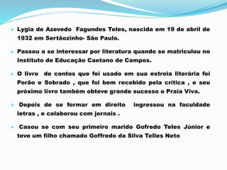  Lygia de Azevedo Fagundes Teles, nascida em 19 de abril de
1932 em Sertãozinho- São Paulo.
 Passou a se interessar por literatura quando se matriculou no
Instituto de Educação Caetano de Campos.
 O livro de contos que foi usado em sua estreia literária foi
Porão e Sobrado , que foi bem recebido pela crítica , e seu
próximo livro também obteve grande sucesso o Praia Viva.
 Depois de se formar em direito ingressou na faculdade
letras , e colaborou com jornais .
 Casou se com seu primeiro marido Gofredo Teles Júnior e
teve um filho chamado Goffredo da Silva Telles Neto
 