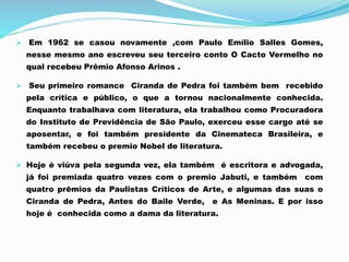  Em 1962 se casou novamente ,com Paulo Emílio Salles Gomes,
nesse mesmo ano escreveu seu terceiro conto O Cacto Vermelho no
qual recebeu Prêmio Afonso Arinos .
 Seu primeiro romance Ciranda de Pedra foi também bem recebido
pela crítica e público, o que a tornou nacionalmente conhecida.
Enquanto trabalhava com literatura, ela trabalhou como Procuradora
do Instituto de Previdência de São Paulo, exerceu esse cargo até se
aposentar, e foi também presidente da Cinemateca Brasileira, e
também recebeu o premio Nobel de literatura.
 Hoje é viúva pela segunda vez, ela também é escritora e advogada,
já foi premiada quatro vezes com o premio Jabuti, e também com
quatro prêmios da Paulistas Críticos de Arte, e algumas das suas o
Ciranda de Pedra, Antes do Baile Verde, e As Meninas. E por isso
hoje é conhecida como a dama da literatura.
 