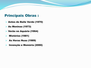 Principais Obras :
 Antes do Baile Verde (1970)
 As Meninas (1973)
 Verão no Aquário (1964)
 Mistérios (1981)
 As Horas Nuas (1989)
 Invenção e Memória (2000)
 