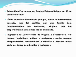  Edgar Allan Poe nasceu em Boston, Estados Unidos em 19 de
Janeiro de 1809.
 Órfão de mãe e abandonado pelo pai, nunca foi formalmente
adotado, mas foi acolhido por uma família bem
financeiramente em Baltimore, Virgínia, que lhe
proporcionaram uma educação de qualidade.
 Ingressou na Universidade de Virgínia e destacou-se em
línguas românticas, antigas e modernas , porém possuía
comportamento indisciplinado e inquieto e passava maior
parte do tempo com bebidas e mulheres .
 