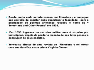  Desde muito cedo se interessava por literatura , e começou
sua carreira de escritor após abandonar a faculdade , com a
publicação de poemas anônimos recebeu o nome de “
Tomerlane and Other Poems’’ em 1829.
 Em 1836 ingressa na carreira militar mas é expulso por
indisciplina, depois de perder a mesada de seu tutor passou a
sobreviver de seus escritos.
 Tornou-se diretor de uma revista de Richmond e foi morar
com sua tia viúva e sua prima Virginia Clemm.
 