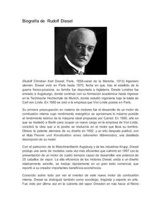Biografía de Rudolf Diesel
(Rudolf Christian Karl Diesel; París, 1858-canal de la Mancha, 1913) Ingeniero
alemán. Diesel vivió en París hasta 1870, fecha en que, tras el estallido de la
guerra franco-prusiana, su familia fue deportada a Inglaterra. Desde Londres fue
enviado a Augsburgo, donde continuó con su formación académica hasta ingresar
en la Technische Hochschule de Munich, donde estudió ingeniería bajo la tutela de
Carl von Linde. En 1880 se unió a la empresa que Von Linde poseía en París.
Su primera preocupación en materia de motores fue el desarrollo de un motor de
combustión interna cuyo rendimiento energético se aproximara lo máximo posible
al rendimiento teórico de la máquina ideal propuesta por Carnot. En 1890, año en
que se trasladó a Berlín para ocupar un nuevo cargo en la empresa de Von Linde,
concibió la idea que a la postre se traduciría en el motor que lleva su nombre.
Obtuvo la patente alemana de su diseño en 1892, y un año después publicó, con
el título Theorie und Konstruktion eines rationellen Wäremotors, una detallada
descripción de su motor.
Con el patrocinio de la Maschinenfabrik Augsburg y de las industrias Krupp, Diesel
produjo una serie de modelos cada vez más eficientes que culminó en 1897 con la
presentación de un motor de cuatro tiempos capaz de desarrollar una potencia de
25 caballos de vapor. La alta eficiencia de los motores Diesel, unida a un diseño
relativamente sencillo, se tradujo rápidamente en un gran éxito comercial, que
reportó a su creador importantes beneficios económicos.
Conocido sobre todo por ser el inventor de este nuevo motor de combustión
interna, Diesel se distinguió también como sociólogo, lingüista y experto en arte.
Fue visto por última vez en la cubierta del vapor Dresden en ruta hacia el Reino
 