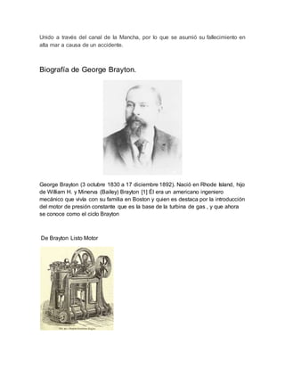 Unido a través del canal de la Mancha, por lo que se asumió su fallecimiento en
alta mar a causa de un accidente.
Biografía de George Brayton.
George Brayton (3 octubre 1830 a 17 diciembre 1892). Nació en Rhode Island, hijo
de William H. y Minerva (Bailey) Brayton [1] Él era un americano ingeniero
mecánico que vivía con su familia en Boston y quien es destaca por la introducción
del motor de presión constante que es la base de la turbina de gas , y que ahora
se conoce como el ciclo Brayton
De Brayton Listo Motor
 