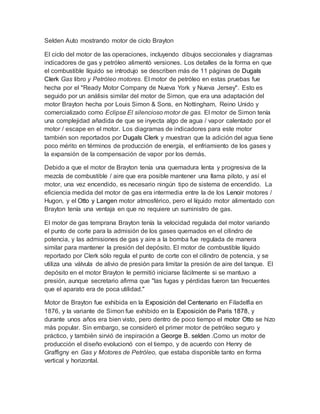 Selden Auto mostrando motor de ciclo Brayton
El ciclo del motor de las operaciones, incluyendo dibujos seccionales y diagramas
indicadores de gas y petróleo alimentó versiones. Los detalles de la forma en que
el combustible líquido se introdujo se describen más de 11 páginas de Dugals
Clerk Gas libro y Petróleo motores. El motor de petróleo en estas pruebas fue
hecha por el "Ready Motor Company de Nueva York y Nueva Jersey". Esto es
seguido por un análisis similar del motor de Simon, que era una adaptación del
motor Brayton hecha por Louis Simon & Sons, en Nottingham, Reino Unido y
comercializado como Eclipse El silencioso motor de gas. El motor de Simon tenía
una complejidad añadida de que se inyecta algo de agua / vapor calentado por el
motor / escape en el motor. Los diagramas de indicadores para este motor
también son reportados por Dugals Clerk y muestran que la adición del agua tiene
poco mérito en términos de producción de energía, el enfriamiento de los gases y
la expansión de la compensación de vapor por los demás.
Debido a que el motor de Brayton tenía una quemadura lenta y progresiva de la
mezcla de combustible / aire que era posible mantener una llama piloto, y así el
motor, una vez encendido, es necesario ningún tipo de sistema de encendido. La
eficiencia medida del motor de gas era intermedia entre la de los Lenoir motores /
Hugon, y el Otto y Langen motor atmosférico, pero el líquido motor alimentado con
Brayton tenía una ventaja en que no requiere un suministro de gas.
El motor de gas temprana Brayton tenía la velocidad regulada del motor variando
el punto de corte para la admisión de los gases quemados en el cilindro de
potencia, y las admisiones de gas y aire a la bomba fue regulada de manera
similar para mantener la presión del depósito. El motor de combustible líquido
reportado por Clerk sólo regula el punto de corte con el cilindro de potencia, y se
utiliza una válvula de alivio de presión para limitar la presión de aire del tanque. El
depósito en el motor Brayton le permitió iniciarse fácilmente si se mantuvo a
presión, aunque secretario afirma que "las fugas y pérdidas fueron tan frecuentes
que el aparato era de poca utilidad."
Motor de Brayton fue exhibida en la Exposición del Centenario en Filadelfia en
1876, y la variante de Simon fue exhibido en la Exposición de Paris 1878, y
durante unos años era bien visto, pero dentro de poco tiempo el motor Otto se hizo
más popular. Sin embargo, se consideró el primer motor de petróleo seguro y
práctico, y también sirvió de inspiración a George B. selden .Como un motor de
producción el diseño evolucionó con el tiempo, y de acuerdo con Henry de
Graffigny en Gas y Motores de Petróleo, que estaba disponible tanto en forma
vertical y horizontal.
 