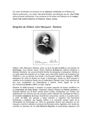 Un motor de Brayton se conserva en la institución smitsonian en el Museo de
historia americana, y un motor más tarde Brayton que alimenta una de Jhon Philip
Hollan primeros submarinos 's se conserva en el museo de Paterson en el antiguo
Great Falls distrito Histórico de Paterson, Nueve Jersey.
Biografía de William John Macquorn Rankine
William John Macquorn Rankine nació el día 5 de julio de1820 en una familia de
Edimburgo. Sus padres fueron David Rankine, teniente del, Ejército Británico y
Barbara Grahame, de una prominente familia de abogados y banqueros. Debido a
su mala salud fue educado en su hogar, pero más tarde asistió a la Academia Ayr
(1828-9) y, por un tiempo muy breve, a la Escuela Superior de Glasgow (1830).
Alrededor de 1830 la familia se mudó a Edimburgo, donde en 1834 empezó a
estudiar en la Academia Naval con el matemático George Lees. Para entonces ya
era muy competente en matemáticas y recibió, como regalo de su tío
los Principia de Newton (1867), en latín original.
Rankine en 1836 comenzó a estudiar un amplio espectro de temas científicos en
la Universidad de Eddy Burgo, incluyendo Historia Natural con Robert Jameson, y
Filosofía Natural con el físico James David Forbes. Estudiando con Forbes, fue
galardonado con premios por los ensayos sobre métodos de investigación física y
en la teoría ondulatoria de la luz. Durante las vacaciones, asistía a su padre quien,
a partir de 1830, fue gerente y luego tesorero e ingeniero del Ferrocarril
Edimburgo y Dalkeith, que llevaba carbón a la creciente ciudad. Salió de la
Universidad de Edimburgo en 1838 sin graduarse (hecho que entonces no era
inusual) y marchó a Irlanda en procura de formarse como ingeniero civil, donde se
convirtió en aprendiz de Sir John Beanmin Macneill, un renombrado ingeniero civil
 