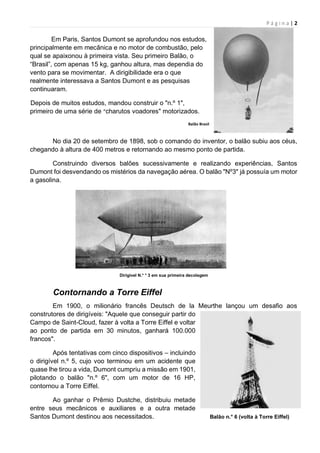P á g i n a | 2
Em Paris, Santos Dumont se aprofundou nos estudos,
principalmente em mecânica e no motor de combustão, pelo
qual se apaixonou à primeira vista. Seu primeiro Balão, o
“Brasil”, com apenas 15 kg, ganhou altura, mas dependia do
vento para se movimentar. A dirigibilidade era o que
realmente interessava a Santos Dumont e as pesquisas
continuaram.
Depois de muitos estudos, mandou construir o "n.º 1",
primeiro de uma série de “charutos voadores" motorizados.
Balão Brasil
No dia 20 de setembro de 1898, sob o comando do inventor, o balão subiu aos céus,
chegando à altura de 400 metros e retornando ao mesmo ponto de partida.
Construindo diversos balões sucessivamente e realizando experiências, Santos
Dumont foi desvendando os mistérios da navegação aérea. O balão "Nº3" já possuía um motor
a gasolina.
Dirigível N.° ° 3 em sua primeira decolagem
Contornando a Torre Eiffel
Em 1900, o milionário francês Deutsch de la Meurthe lançou um desafio aos
construtores de dirigíveis: "Aquele que conseguir partir do
Campo de Saint-Cloud, fazer à volta a Torre Eiffel e voltar
ao ponto de partida em 30 minutos, ganhará 100.000
francos".
Após tentativas com cinco dispositivos – incluindo
o dirigível n.º 5, cujo voo terminou em um acidente que
quase lhe tirou a vida, Dumont cumpriu a missão em 1901,
pilotando o balão "n.º 6", com um motor de 16 HP,
contornou a Torre Eiffel.
Ao ganhar o Prêmio Dustche, distribuiu metade
entre seus mecânicos e auxiliares e a outra metade
Santos Dumont destinou aos necessitados. Balão n.° 6 (volta à Torre Eiffel)
 