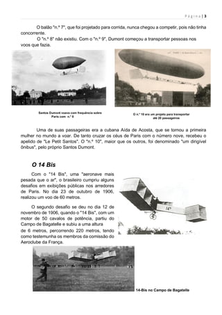 P á g i n a | 3
O balão "n.º 7", que foi projetado para corrida, nunca chegou a competir, pois não tinha
concorrente.
O "n.º 8" não existiu. Com o "n.º 9", Dumont começou a transportar pessoas nos
voos que fazia.
Santos Dumont voava com frequência sobre
Paris com n.° 9
O n.° 10 era um projeto para transportar
até 20 passageiros
Uma de suas passageiras era a cubana Aída de Acosta, que se tornou a primeira
mulher no mundo a voar. De tanto cruzar os céus de Paris com o número nove, recebeu o
apelido de "Le Petit Santos". O "n.º 10", maior que os outros, foi denominado "um dirigível
ônibus", pelo próprio Santos Dumont.
O 14 Bis
Com o "14 Bis", uma "aeronave mais
pesada que o ar", o brasileiro cumpriu alguns
desafios em exibições públicas nos arredores
de Paris. No dia 23 de outubro de 1906,
realizou um voo de 60 metros.
O segundo desafio se deu no dia 12 de
novembro de 1906, quando o "14 Bis", com um
motor de 50 cavalos de potência, partiu do
Campo de Bagatelle e subiu a uma altura
de 6 metros, percorrendo 220 metros, tendo
como testemunha os membros da comissão do
Aeroclube da França.
14-Bis no Campo de Bagatelle
 