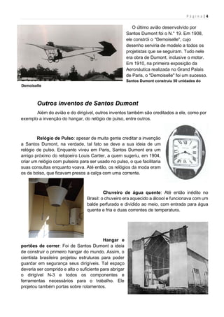 P á g i n a | 4
O último avião desenvolvido por
Santos Dumont foi o N.° 19. Em 1908,
ele constrói o "Demoiselle", cujo
desenho serviria de modelo a todos os
projetistas que se seguiram. Tudo nele
era obra de Dumont, inclusive o motor.
Em 1910, na primeira exposição da
Aeronáutica realizada no Grand Palais
de Paris, o "Demoiselle" foi um sucesso.
Santos Dumont construiu 50 unidades do
Demoiselle
Outros inventos de Santos Dumont
Além do avião e do dirigível, outros inventos também são creditados a ele, como por
exemplo a invenção do hangar, do relógio de pulso, entre outros.
Relógio de Pulso: apesar de muita gente creditar a invenção
a Santos Dumont, na verdade, tal fato se deve a sua ideia de um
relógio de pulso. Enquanto viveu em Paris, Santos Dumont era um
amigo próximo do relojoeiro Louis Cartier, a quem sugeriu, em 1904,
criar um relógio com pulseira para ser usado no pulso, o que facilitaria
suas consultas enquanto voava. Até então, os relógios da moda eram
os de bolso, que ficavam presos a calça com uma corrente.
Chuveiro de água quente: Até então inédito no
Brasil: o chuveiro era aquecido a álcool e funcionava com um
balde perfurado e dividido ao meio, com entrada para água
quente e fria e duas correntes de temperatura.
Hangar e
portões de correr: Foi de Santos Dumont a ideia
de construir o primeiro hangar do mundo. Assim, o
cientista brasileiro projetou estruturas para poder
guardar em segurança seus dirigíveis. Tal espaço
deveria ser comprido e alto o suficiente para abrigar
o dirigível N-3 e todos os componentes e
ferramentas necessários para o trabalho. Ele
projetou também portas sobre rolamentos.
 
