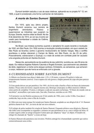 P á g i n a | 5
Dumont também estudou o uso de asas rotativas, aplicando-as no projeto N.º 12, em
1906, o qual é considerado uma forma rudimentar de helicóptero.
A morte de Santos Dumont
Em 1910, após seu último projeto,
Santos Dumont encerrou sua carreira de
engenheiro aeronáutico. Passou a
supervisionar as indústrias que surgiram na
Europa. Doente, resolve voltar ao Brasil. No dia
8 de dezembro de 1914, ao ver seu invento ser
usado para bombardear a cidade de Colônia,
se decepciona.
No Brasil, sua tristeza aumentou quando o aeroplano foi usado durante a revolução
de 1932, em São Paulo. Em 1932 ocorreu a revolução constitucionalista, em que o estado de
São Paulo se levantou contra o governo revolucionário de Getúlio Vargas. Mas o conflito
aconteceu e aviões atacaram o Campo de Marte, em São Paulo, no dia 23 de julho.
Possivelmente, sobrevoaram o Guarujá, e a visão de aviões em combate pode ter causado
uma angústia profunda em Santos Dumont.
Nesse dia, aproveitando-se da ausência de seu sobrinho, suicidou-se, aos 59 anos de
idade. Os médicos legistas Roberto Catunda e Ângelo Esmolari, que assinaram seu atestado
de óbito, registraram a morte como ataque cardíaco. Entretanto, as camareiras, que acharam
o corpo, relataram que ele havia se enforcado com a gravata.
6 CURIOSIDADES SOBRE SANTOS DUMONT
1) Alberto era franzino (sua altura é dada entre 1,52 e 1,58 metro, e pesava 50 quilos) e tinha um
temperamento bastante sensível. Usava sapatos de sola grossa e chapéu panamá de copa alta para parecer
mais alto.
2) Uma queda deixou seu pai paralítico. Em 1891, ele levou toda a família a Paris em busca de tratamento
médico. Pouco antes de morrer, naquele mesmo ano, Henrique emancipou os filhos menores (Alberto
estava perto de completar 18 anos), e entregou a cada um sua parte na herança. “O futuro do mundo está na
mecânica”, aconselhou o pai numa carta. Sua mãe, Francisca, suicidou-se em 1902.
3) O primeiro voo da História aconteceu em 23 de outubro de 1906, com o avião 14-Bis. Essa data é
conhecida, hoje em dia, como o Dia da Aviação.
4) 14bis tem esse nome porque foi testado por Santos Dumont, acoplado ao seu dirigível de nº 14. Dumont
preferiu chama-lo de “bis”, ao invés de dar um novo número.
5) O relógio de pulso também foi criação de Santos Dumont. Enquanto pilotava seus dirigíveis, Dumont
não tinha como acompanhar os segundos e minutos em que permanecia no ar, com o relógio de bolso. O
aviador sugeriu então ao amigo relojoeiro Cartier para que adaptasse “alças” ao objeto. O modelo do
relógio foi chamado de “Santôs” e existe até hoje.
6) Santos Dumont não patenteou seus inventos. Preferiu entregá-los à humanidade e permitir que outros
comercializassem seus aviões.
 