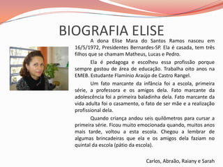 BIOGRAFIA ELISE		A dona Elise Mara do Santos Ramos nasceu em 16/5/1972, Presidentes Bernardes-SP. Ela é casada, tem três filhos que se chamam Matheus, Lucas e Pedro.		Ela é pedagoga e escolheu essa profissão porque sempre gostou de área de educação. Trabalha oito anos na EMEB. Estudante Flamínio Araújo de Castro Rangel.		Um fato marcante da infância foi a escola, primeira série, a professora e os amigos dela. Fato marcante da adolescência foi a primeira baladinha dela. Fato marcante da vida adulta foi o casamento, o fato de ser mãe e a realização profissional dela.		Quando criança andou seis quilômetros para cursar a primeira série. Ficou muito emocionada quando, muitos anos mais tarde, voltou a esta escola. Chegou a lembrar de algumas brincadeiras que ela e os amigos dela faziam no quintal da escola (pátio da escola).Carlos, Abraão, Raiany e Sarah