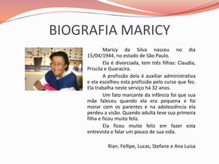 BIOGRAFIA MARICYMaricy da Silva nasceu no dia 15/04/1944, no estado de São Paulo.		Ela é divorciada, tem três filhas: Claudia, Priscila e Guaracira.		A profissão dela é auxiliar administrativa e ela escolheu esta profissão pelo curso que fez. Ela trabalha neste serviço há 32 anos.		Um fato marcante da infância foi que sua mãe faleceu quando ela era pequena e foi morar com os parentes e na adolescência ela perdeu a visão. Quando adulta teve sua primeira filha e ficou muito feliz.		Ela ficou muito feliz em fazer esta entrevista e falar um pouco de sua vida.Rian, Fellipe, Lucas, Stefane e Ana Luisa