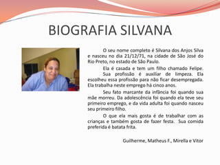BIOGRAFIA SILVANA		O seu nome completo é Silvana dos Anjos Silva e nasceu no dia 21/12/71, na cidade de São José do Rio Preto, no estado de São Paulo. 		Ela é casada e tem um filho chamado Felipe. 	Sua profissão é auxiliar de limpeza. Ela escolheu essa profissão para não ficar desempregada. Ela trabalha neste emprego há cinco anos. 		Seu fato marcante da infância foi quando sua mãe morreu. Da adolescência foi quando ela teve seu primeiro emprego, e da vida adulta foi quando nasceu seu primeiro filho. 		O que ela mais gosta é de trabalhar com as crianças e também gosta de fazer festa.  Sua comida preferida é batata frita.Guilherme, Matheus F., Mirella e Vitor