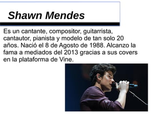 Shawn Mendes
Es un cantante, compositor, guitarrista,
cantautor, pianista y modelo de tan solo 20
años. Nació el 8 de Agosto de 1988. Alcanzo la
fama a mediados del 2013 gracias a sus covers
en la plataforma de Vine.
 