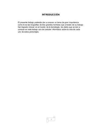 4
INTRODUCCIÓN
El presente trabajo pretende dar a conocer un tema de gran importancia
como lo es las biografías de tres grandes hombres que a través de su trabajo
han logrado innovar en el mundo de la tecnología, los datos que se dan a
conocer en este trabajo son de carácter informativo sobre la vida de cada
uno de estos personajes.
 