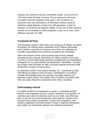 6
empresa, que desechó la idea por considerarla ridícula. Fue así como en
1976 nació Apple Computer Company. Tras la consecución del primer
computador personal, bautizado como Apple I, Jobs se dedicó a su
promoción entre otros aficionados a la informática, tiendas y ferias de
electrónica digital, llegando a vender unos 200 ejemplares. A partir de
entonces, el crecimiento de Apple fue notable. En tan solo 10 años, Apple se
convirtió en una empresa con 4000 empleados y Jobs, con 27 años, era el
millonario más joven de 1982.
Fundación de Pixar
Tras abandonar Apple en 1986, Steve Jobs compra por 5 millones de dólares
la empresa The Graphics Group destinando otros 5 millones adicionales
como inversión, conocida en lo sucesivo como Pixar, una subsidiaria de
Lucasfilm especializada en la producción de gráficos por computador.
Steve Jobs empezó a firmar varios acuerdos para producir películas
animadas para la compañía Walt Disney. En 1995 se estrenó en los cines
Toy Story, el primer largometraje generado completamente por computadora,
conseguido con su propio software de renderización, RenderMan. Toy Story
fue el mayor éxito de taquilla de 1995 y la primera película del binomio Walt
Disney-Pixar en ganar un premio Óscar.
En noviembre de 2001, Pixar estrena Monsters, Inc., recaudando con ella
780 millones de dólares en todo el mundo, convirtiéndose en la película
animada más taquillera hasta ese momento. Sus éxitos siguieron con
Buscando a Nemo (2003), Cars (2006), WALL-E (2008) y Up (2009), entre
otras, las cuales obtuvieron la aprobación de la crítica y el público.
Enfermedady muerte
En octubre de 2003 se le diagnosticó un cáncer, y a mediados de 2004
anunció a sus empleados que tenía un tumor canceroso en el páncreas. El
pronóstico para cáncer de páncreas suele ser muy malo; Jobs afirmó que
tenía un tipo raro de cáncer de páncreas menos agresivo conocido como
carcinoma de los islotes pancreáticos. A pesar de su diagnóstico, Jobs
budista y vegetariano se resistió durante 9 meses a seguir las indicaciones
para realizar una intervención habitual en la medicina convencional
 