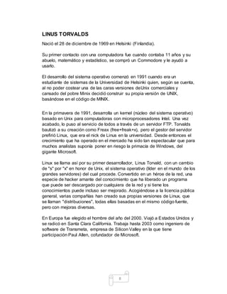 8
LINUS TORVALDS
Nació el 28 de diciembre de 1969 en Helsinki (Finlandia).
Su primer contacto con una computadora fue cuando contaba 11 años y su
abuelo, matemático y estadístico, se compró un Commodore y le ayudó a
usarlo.
El desarrollo del sistema operativo comenzó en 1991 cuando era un
estudiante de sistemas de la Universidad de Helsinki quien, según se cuenta,
al no poder costear una de las caras versiones deUnix comerciales y
cansado del pobre Minix decidió construir su propia versión de UNIX,
basándose en el código de MINIX.
En la primavera de 1991, desarrolla un kernel (núcleo del sistema operativo)
basado en Unix para computadoras con microprocesadores Intel. Una vez
acabado, lo puso al servicio de todos a través de un servidor FTP. Torvalds
bautizó a su creación como Freax (free+freak+x), pero el gestor del servidor
prefirió Linux, que era el nick de Linus en la universidad. Desde entonces el
crecimiento que ha operado en el mercado ha sido tan espectacular que para
muchos analistas suponía poner en riesgo la primacía de Windows, del
gigante Microsoft.
Linux se llama así por su primer desarrollador, Linus Torvald, con un cambio
de "s" por "x" en honor de Unix, el sistema operativo (líder en el mundo de los
grandes servidores) del cual procede. Convertido en un héroe de la red, una
especie de hacker amante del conocimiento que ha liberado un programa
que puede ser descargado por cualquiera de la red y si tiene los
conocimientos puede incluso ser mejorado. Acogiéndose a la licencia pública
general, varias compañías han creado sus propias versiones de Linux, que
se llaman "distribuciones", todas ellas basadas en el mismo código fuente,
pero con mejoras diversas.
En Europa fue elegido el hombre del año del 2000. Viajó a Estados Unidos y
se radicó en Santa Clara California. Trabaja hasta 2003 como ingeniero de
software de Transmeta, empresa de Silicon Valley en la que tiene
participación Paul Allen, cofundador de Microsoft.
 
