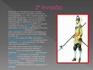 1ª Invasão Sob o comando do general Junot, as tropas francesas ingressaram na Espanha em 18 de Outubro de 1807, cruzando o seu território em marcha acelerada em pleno Inverno e alcançando a fronteira portuguesa em 20 de Novembro. Sem encontrar resistência, uma coluna de tropas invasoras atingiu Abrantes a 24, em busca de provisões. Faminto e desgastado pela marcha e pelo rigor do Inverno, o exército francês teve dificuldade para ultrapassar o rio Zêzere, entrando em Santarém a 28, de onde partiu no mesmo dia, rumo a Lisboa, onde entrou a 30, à frente de dois regimentos em mau-estado. 