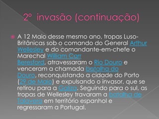   	1ª invasão (continuação) No dia anterior, a Família Real e a Corte portuguesa haviam largado ferros da barra do rio Tejo, rumo ao Brasil, levando em 34 navios de guerra portugueses, cerca de 15.000 pessoas, deixando o governo de Portugal nas mãos de uma regência, com instruções para não resistir aos invasores. No ano seguinte, em Agosto, uma força britânica sob o comando do general ArthurWellesley (depois duque de Wellington), desembarcava em Portugal, avançando sobre Lisboa. Travaram-se, na sequência, a batalha de Roliça e a batalha do Vimeiro, vencidas pelos ingleses, forçando à Convenção de Sintra.