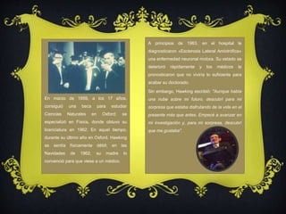 En marzo de 1959, a los 17 años, 
consiguió una beca para estudiar 
Ciencias Naturales en Oxford; se 
especializó en Física, donde obtuvo su 
licenciatura en 1962. En aquel tiempo, 
durante su último año en Oxford, Hawking 
se sentía físicamente débil; en las 
Navidades de 1962, su madre lo 
convenció para que viese a un médico. 
A principios de 1963, en el hospital le 
diagnosticaron «Esclerosis Lateral Amiotrófica» 
una enfermedad neuronal motora. Su estado se 
deterioró rápidamente y los médicos le 
pronosticaron que no viviría lo suficiente para 
acabar su doctorado. 
Sin embargo, Hawking escribió: "Aunque había 
una nube sobre mi futuro, descubrí para mi 
sorpresa que estaba disfrutando de la vida en el 
presente más que antes. Empecé a avanzar en 
mi investigación y, para mi sorpresa, descubrí 
que me gustaba". 
 