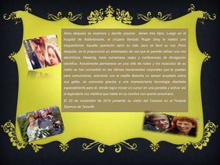 Años después se enamora y decide casarse tienen tres hijos. Luego en el 
hospital de Addenbrooke, el cirujano llamado Roger Grey le realizó una 
traqueotomía. Aquella operación salvó su vida, pero se llevó su voz. Poco 
después, se le proporcionó un sintetizador de voz que le permite utilizar una voz 
electrónica. Hawking, hace numerosos viajes y conferencias de divulgación 
científica. Actualmente permanece en una silla de rudas y los músculos de su 
rostro se han convertido en las últimas herramientas corporales que le quedan 
para comunicarse, activando con la mejilla derecha un sensor acoplado sobre 
sus gafas. se comunica gracias a una impresionante tecnología diseñada 
especialmente para él, donde logra mover un cursor en una pantalla y activar así 
la legendaria voz robótica que habla en su nombre con acento americano. 
El 20 de noviembre de 2014 presentó su visión del Cosmos en el Festival 
Starmus de Tenerife. 
 