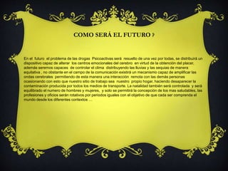 COMO SERÁ EL FUTURO ? 
En el futuro el problema de las drogas Psicoactivas será resuelto de una vez por todas, se distribuirá un 
dispositivo capaz de alterar los centros emocionales del cerebro en virtud de la obtención del placer, 
además seremos capaces de controlar el clima distribuyendo las lluvias y las sequias de manera 
equitativa , no obstante en el campo de la comunicación existirá un mecanismo capaz de amplificar las 
ondas cerebrales permitiendo de esta manera una interacción remota con las demás personas 
ocasionando con esto que nuestro sitio de trabajo sea nuestro propio hogar, haciendo desaparecer la 
contaminación producida por todos los medios de transporte. La natalidad también será controlada y será 
equilibrado el numero de hombres y mujeres, y solo se permitirá la concepción de los mas saludables, las 
profesiones y oficios serán rotativos por periodos iguales con el objetivo de que cada ser comprenda el 
mundo desde los diferentes contextos … 
 