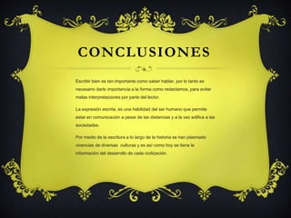 CONCLUSIONES 
Escribir bien es tan importante como saber hablar, por lo tanto es 
necesario darle importancia a la forma como redactamos, para evitar 
malas interpretaciones por parte del lector. 
La expresión escrita, es una habilidad del ser humano que permite 
estar en comunicación a pesar de las distancias y a la vez edifica a las 
sociedades. 
Por medio de la escritura a lo largo de la historia se han plasmado 
vivencias de diversas culturas y es así como hoy se tiene la 
información del desarrollo de cada civilización. 
 