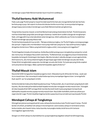 mendengar ucapan Nabi Muhammad dan kaum muslimin sedikitpun. 
Thufail bertemu Nabi Muhammad 
Pada suatu pagi Thufail pergi ke masjid hendak tawaf di Ka’bah,dan mengambil berkah dari berhala-berhala 
yang ia puja. Hal seperti itu biasa dia lakukan ketika musim haji. Ia menyumbat telinganya 
dengan kapas,karena takut mendengar suara Nabi Muhammad dan pengikutnnya. 
Tetapi ketika masuk ke masjid, ia melihat Muhammad sedang shalat dalam Ka’bah. Thufail terpesona 
melihat shalat Nabi yang tidak sama dengan shalatnya. Sedikit demi sedikit ia bergerak menghampiri 
Nabi, sehingga akhirnya ia berada dekat sekali dengannya. Alloh subhanahu wa Ta’ala menakdirkan 
Thufail mendengar apa yang dibaca nabi. 
Thufail berkata kepada dirinya sendiri , “Betapa celakanya engkau, hai Thufail! Engkau seorang pujangga 
dan penyair. Engkau tahu membedakan mana yang indah dan yang buruk. Apa salahnya kalau engkau 
dengarkan dia bertutur? Mana yang baik boleh engkau ambil, mana yang buruk tinggalkan!” 
Thufail bagaikan terpaku di tempatnya. Ketika Rasululloh pulang,ia pun mengikutinya sampai ke rumah 
dan memuinya. Di hadapan Rasululloh ia bertanta, “Ya Muhammad, sesungguhnya kaum Anda berkata 
kepadaku tentang diri Anda begini dan begitu. Mereka menakut-nakutiku dengan urusan agama Anda. 
Oleh karena itu, aku menyumbat telingaku dengan kapas agar tidak mendengar sesuatu dari Anda. 
Tetapi Alloh menghendaki supaya aku mendengar sesuatu dari Anda. Ternyata apa yang Anda ucapkan 
semuanya benar dan bagus. Maka ajarkanlah kepadaku agama Anda itu!” 
Thufail Masuk Islam 
Rasulullah SAW mengajarkan kepadanya agama islam. Dibacakannya AL ikhlas dan AL falaq . sejak saat 
itu ia masuk Islam. Dan menetap di makah beberapa lama,mempelajari Agama Islam. Ia mengahafal 
Ayat-ayat Al- qur’an yang dapat ia hafal. 
Ketika hendak bermaksud kembali kepada kaumnya,”Ya Rasulullah, aku ini pemimpin yang dipatuhi oleh 
kaumku. Aku bermaksud hendak kembali kepada mereka dan mengajak mereka masuk Islam. Tolonglah 
do’akan kepada Allah SWT semoga Allah memberiku bukti bukti nyata yang dapat memperkuiat 
dakhwahku kepada mereka,supaya mereka masuk Islam. Rasulullah shallallohu alaihi wa sallam pun 
segera berdo’a agar Thufail dijadikan baginya tanda supaya kaumnya semakin percaya kepada Thufail. 
Mendapat Cahaya di Tongkatnya 
Ditengah perjalanan pulang,keluarlah suatu cahaya diantara kedua mata Thufail seperti lampu. Thufail 
berdo’a Ya Alloh, pindahkan lah cahaya ini ke tempat lain ,karena kalau cahaya ini terletak di antara 
kedua mataku,aku hawatir kalau-kalau kaumku manyangka mataku telah kena sihir lantaran 
meninggalkan agama berhala. 
Dengan izin Alloh cahaya itu dipindahkan ke ujung tongkatnya,bagaikan sebuah kendil tergantung. 
 