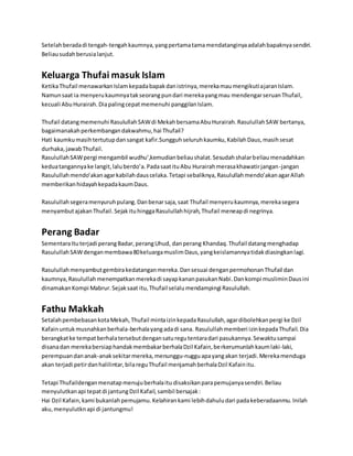 Setelah berada di tengah-tengah kaumnya, yang pertama tama mendatanginya adalah bapaknya sendiri. 
Beliau sudah berusia lanjut. 
Keluarga Thufai masuk Islam 
Ketika Thufail menawarkan Islam kepada bapak dan istrinya, mereka mau mengikuti ajaran Islam. 
Namun saat ia menyeru kaumnya tak seorang pun dari mereka yang mau mendengar seruan Thufail, 
kecuali Abu Hurairah. Dia paling cepat memenuhi panggilan Islam. 
Thufail datang memenuhi Rasulullah SAW di Mekah bersama Abu Hurairah. Rasulullah SAW bertanya, 
bagaimanakah perkembangan dakwahmu, hai Thufail? 
Hati kaumku masih tertutup dan sangat kafir.Sungguh seluruh kaumku, Kabilah Daus, masih sesat 
durhaka, jawab Thufail. 
Rasulullah SAW pergi mengambil wudhu’,kemudian beliau shalat. Sesudah shalar beliau menadahkan 
kedua tangannya ke langit, lalu berdo’a. Pada saat itu Abu Hurairah merasa khawatir jangan -jangan 
Rasulullah mendo’akan agar kabilah daus celaka. Tetapi sebaliknya, Rasulullah mendo’akan agar Allah 
memberikan hidayah kepada kaum Daus. 
Rasulullah segera menyuruh pulang. Dan benar saja, saat Thufail menyeru kaumnya, mereka segera 
menyambut ajakan Thufail. Sejak itu hingga Rasulullah hijrah, Thufail meneap di negrinya. 
Perang Badar 
Sementara Itu terjadi perang Badar, perang Uhud, dan perang Khandaq. Thufail datang menghadap 
Rasulullah SAW dengan membawa 80 keluarga muslim Daus, yang keislamannya tidak diasingkan lagi. 
Rasulullah menyambut gembira kedatangan mereka. Dan sesuai dengan permohonan Thufail dan 
kaumnya, Rasulullah menempatkan mereka di sayap kanan pasukan Nabi. Dan kompi muslimin Daus ini 
dinamakan Kompi Mabrur. Sejak saat itu, Thufail selalu mendampingi Rasulullah. 
Fathu Makkah 
Setalah pembebasan kota Mekah, Thufail minta izin kepada Rasulullah, agar dibolehkan pergi ke Dzil 
Kafain untuk musnahkan berhala-berhala yang ada di sana. Rasulullah memberi izin kepada Thufail. Dia 
berangkat ke tempat berhala tersebut dengan satu regu tentara dari pasukannya. Sewaktu sampai 
disana dan mereka bersiap handak membakar berhala Dzil Kafain, berkerumunlah kaum laki-laki, 
perempuan dan anak-anak sekitar mereka, menunggu-nuggu apa yang akan terjadi. Mereka menduga 
akan terjadi petir dan halilintar, bila regu Thufail menjamah berhala Dzil Kafain itu. 
Tetapi Thufaildengan menatap menuju berhala itu disaksikan para pemujanya sendiri. Beliau 
menyulutkan api tepat di jantung Dzil Kafail, sambil bersajak : 
Hai Dzil Kafain, kami bukanlah pemujamu. Kelahiran kami lebih dahulu dari pada keberadaanmu. Inilah 
aku, menyulutkn api di jantungmu! 
 