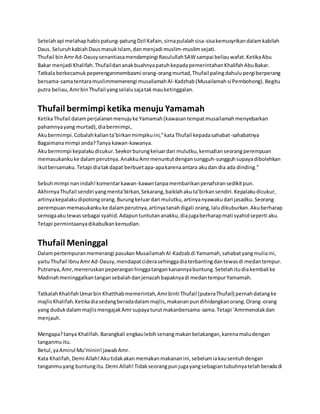 Setelah api melahap habis patung-patung Dzil Kafain, sirna pulalah sisa-sisa kemusyrikan dalam kabilah 
Daus. Seluruh kabiah Daus masuk Islam, dan menjadi muslim-muslim sejati. 
Thufail bin Amr Ad-Dausy senantiasa mendampingi Rasulullah SAW sampai beliau wafat. Ketika Abu 
Bakar menjadi Khalifah. Thufail dan anak buahnya patuh kepada pemerintahan Khalifah Abu Bakar. 
Tatkala berkecamuk peperenganmembasmi orang-orang murtad, Thufail paling dahulu pergi berperang 
bersama-sama tentara muslimmemerengi musailamah Al-Kadzhab (Musailamah si Pembohong). Begitu 
putra beliau, Amr bin Thufail yang selalu saja tak mau ketinggalan. 
Thufail bermimpi ketika menuju Yamamah 
Ketika Thufail dalam perjalanan menuju ke Yamamah (kawasan tempat musailamah menyebarkan 
pahamnya yang murtad), dia bermimpi, 
Aku bermimpi. Cobalah kalian ta’birkan mimpiku ini,” kata Thufail kepada sahabat-sahabatnya 
Bagaimana mimpi anda? Tanya kawan-kawanya. 
Aku bermimpi kepalaku dicukur. Seekor burung keluar dari mulutku, kemudian seorang perempuan 
memasukanku ke dalam perutnya. Anakku Amr menuntut dengan sungguh-sungguh supaya dibolehkan 
ikut bersamaku. Tetapi dia tak dapat berbuet apa-apa karena antara aku dan dia ada dinding.” 
Sebuh mimpi nan indah! komentar kawan-kawan tanpa membarikan penafsiran sedikit pun. 
Akhirnya Thufail sendiri yang menta’birkan, Sekarang, baiklah aku ta’birkan sendiri. Kepalaku dicukur, 
artinya kepalaku dipotong orang. Burung keluar dari mulutku, artinya nyawaku dari jasadku. Seorang 
perempuan memasukanku ke dalam perutnya, artinya tanah digali orang, lalu dikuburkan. Aku berharap 
semoga aku tewas sebagai syahid. Adapun tuntutan anakku, dia juga berharap mati syahid seperti aku. 
Tetapi permintaanya dikabulkan kemudian. 
Thufail Meninggal 
Dalam pertempuran memerangi pasukan Musailamah Al -Kadzab di Yamamah, sahabat yang mulia ini, 
yaitu Thufail Ibnu Amr Ad-Dausy, mendapat cidera sehingga dia terbanting dan tewas di medan tempur. 
Putranya, Amr, meneruskan peperangan hingga tangan kanannya buntung. Setelah itu dia kembali ke 
Madinah meninggalkan tangan sebalah dan jenazah bapaknya di medan tempur Yamamah. 
Tatkalah Khalifah Umar bin Khatthab memerintah, Amr binti Thufail (putera Thufail) pernah datang ke 
majlis Khalifah. Ketika dia sedang berada dalam majlis, makanan pun dihidangkan orang. Orang-orang 
yang duduk dalam majlis mengajak Amr supaya turut makanbersama-sama. Tetapi ‘Amrmenolak dan 
menjauh. 
Mengapa? tanya Khalifah. Barangkali engkau lebih senang makan belakangan, karena malu dengan 
tanganmu itu. 
Betul, ya Amirul Mu’minin! jawab Amr. 
Kata Khalifah, Demi Allah! Aku tidak akan memakan makanan ini, sebelum ia kau sentuh dengan 
tanganmu yang buntung itu. Demi Allah! Tidak seorang pun juga yang sebagian tubuhnya telah berada di 
 