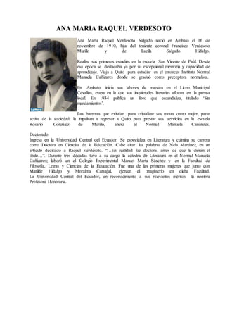 ANA MARIA RAQUEL VERDESOTO
Ana María Raquel Verdesoto Salgado nació en Ambato el 16 de
noviembre de 1910, hija del teniente coronel Francisco Verdesoto
Murillo y de Lucila Salgado Hidalgo.
Realiza sus primeros estudios en la escuela San Vicente de Paúl. Desde
esa época se destacaba ya por su excepcional memoria y capacidad de
aprendizaje. Viaja a Quito para estudiar en el entonces Instituto Normal
Manuela Cañizares donde se graduó como preceptora normalista.
En Ambato inicia sus labores de maestra en el Liceo Municipal
Cevallos, etapa en la que sus inquietudes literarias afloran en la prensa
local. En 1934 publica un libro que escandaliza, titulado ‘Sin
mandamientos’.
Las barreras que existían para cristalizar sus metas como mujer, parte
activa de la sociedad, la impulsan a regresar a Quito para prestar sus servicios en la escuela
Rosario González de Murillo, anexa al Normal Manuela Cañizares.
Doctorado
Ingresa en la Universidad Central del Ecuador. Se especializa en Literatura y culmina su carrera
como Doctora en Ciencias de la Educación. Cabe citar las palabras de Nela Martínez, en un
artículo dedicado a Raquel Verdesoto. “…En realidad fue doctora, antes de que le dieran el
título…”. Durante tres décadas tuvo a su cargo la cátedra de Literatura en el Normal Manuela
Cañizares; laboró en el Colegio Experimental Manuel María Sánchez y en la Facultad de
Filosofía, Letras y Ciencias de la Educación. Fue una de las primeras mujeres que junto con
Matilde Hidalgo y Moraima Carvajal, ejercen el magisterio en dicha Facultad.
La Universidad Central del Ecuador, en reconocimiento a sus relevantes méritos la nombra
Profesora Honoraria.
 